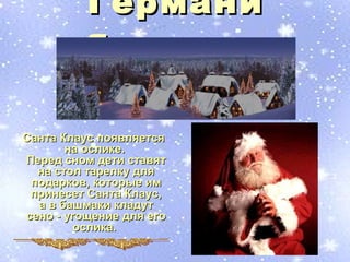 Германи
          я

Санта Клаус появляется
       на ослике.
Перед сном дети ставят
  на стол тарелку для
 подарков, которые им
 принесет Санта Клаус,
  а в башмаки кладут
сено - угощение для его
        ослика.
 