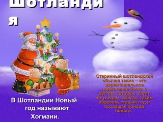 Шотланди
я


                    Старинный шотландский
                       обычай также – это
                        церемониальное
                      поджигание бочки с
                     дегтем, которую катят
                    по улицам, сжигая, таким
В Шотландии Новый    образом, старый год и
   год называют         возвещая приход
                            нового.
     Хогмани.
 