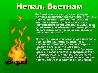Непал, Вьетнам
   Во Вьетнаме Новый год - это праздник
   дружбы. Встречают его вьетнамцы ночью, а
   с наступлением сумерек они разводят
   костры в парках, садах и на улицах. У
   костров собираются целыми семьями и на
   углях готовят особые лакомства из риса. В
   Новогоднюю ночь прощают все обиды и
   забывают все ссоры.

    В Непале Новый год встречают с восходом
    солнца. Ночью, когда полная Луна,
    непальцы зажигают огромные костры и
    кидают в огонь ненужные вещи.
    На следующий день начинается Праздник
    красок, и тогда вся страна превращается в
    огромную радугу. Люди разрисовывают
    себе лица, руки, грудь необычным узором,
    а потом танцуют и поют песни на улицах.
 