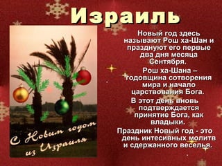 Израиль
        Новый год здесь
   называют Рош ха-Шан и
    празднуют его первые
        два дня месяца
          Сентября.
         Рош ха-Шана –
    годовщина сотворения
         мира и начало
      царствования Бога.
     В этот день вновь
        подтверждается
       принятие Бога, как
           владыки.
  Праздник Новый год - это
   день интесивных молитв
   и сдержанного веселья.
 