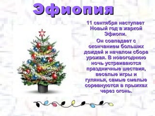 Эфиопия
     11 сентября наступает
      Новый год в жаркой
            Эфиопи.
         Он совпадает с
      окончанием больших
    дождей и началом сбора
     урожая. В новогоднюю
       ночь устраиваются
     праздничные шествия,
         веселые игры и
    гулянья, самые смелые
    соревнуются в прыжках
           через огонь.
 