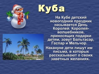 Куба
      На Кубе детский
   новогодний праздник
      называется День
     Королей. Королей-
       волшебников,
    приносящих подарки
  детям, зовут Бальтасар,
    Гаспар и Мельчор.
 Накануне дети пишут им
     письма, в которых
   рассказывают о своих
    заветных желаниях.
 