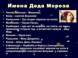 Имена Деда Мороза
   Чехия, Польша – Микулаш;
   Кипр – святой Василий;
   Калмыкия – Зул (ездит верхом на осле);
   Монголия – Увлин Увгун;
   Камбоджа – где нет ни мороза, ни снега, ни зимы,
    провожает старый год и встречает новый - Дед
    Жар;
   Япония – Одзи-сан;
   Румыния – Мош Джарилэ;
   Китай – Шань Дань Лаожен;
   Узбекистан – Корбобо и Коргыз (снегурочка),
    «снежный дедушка» въезжает верхом на осле в
    сопровождении снегурочки бегущей у стремян.
 