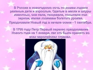 В России в новогоднюю ночь по домам ходили
ряженые дети и взрослые. Одетые в маски и шкуры
  животных, они пели, танцевали, посыпали пол
     зерном, желая хозяевам богатого урожая.
Праздновали Новый год в начале осени - 1 сентября.

  В 1700 году Петр Первый перенес празднование
 Нового года на 1 января, как это было принято во
            всех европейских странах.
 