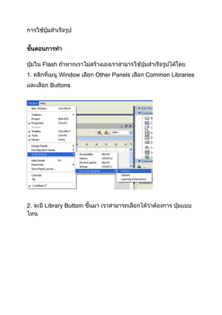 การใช้ปุ่มสาเร็จรูป


ขันตอนการทา
  ้

ปุ่มใน Flash ถ้าหากเราไม่สร้างเองเราสามารใช้ปุ่มสาเร็จรูปได้โดย
1. คลิกที่เมนู Window เลือก Other Panels เลือก Common Libraries
และเลือก Buttons




2. จะมี Library Buttom ขึ้นมา เราสามารถเลือกได้ว่าต้องการ ปุ่มแบบ
ไหน
 