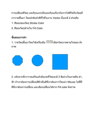 การเปลี่ยนสีวัตถุ บทเรียนแรกเป็นบทเรียนเกี่ยวกับการใส่สีให้กับวัตถุที่
เราวาดขึ้นมา โดยปกติแล้วสีที่ใช้ในงาน Vector นั้นจะมี 2 ส่วนคือ

1. สีขอบของวัตถุ Stroke Color

2. สีของวัตถุด้านใน Fill Color


ขันตอนการทา
  ้
1. วาดวัตถุขึ้นมาโดยใช้เครื่องมือ        เลือกวัตถุวาดตามใจชอบ ดัง
ภาพ




2. หลังจากที่เราวาดเสร็จแล้วสังเกตที่วัตถุจะมี 2 สีอย่างในภาพคือ ดา,

ฟ้า ถ้าเราต้องการเปลี่ยนสีฟ้าเป็นสีที่เราต้องการโดยนา Mouse ไปชี้ที่

สีที่เราต้องการเปลี่ยน และเลือกเปลี่ยนได้จาก Fill color ดังภาพ
 