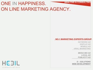 ONE IN HAPPINESS.         ANALYSIS & CONSULTING


ON LINE MARKETING AGENCY.




                   NO.1 MARKETING EXPERTS GROUP.
                                     KEYWORD AD
                                       DISPLAY AD
                                        MOBILE AD
                                 VIRAL MARKETING

                                     MEDIA MIX AD
                                        LOCAL AD
                                     PUBLICITY AD

                                    E – SOLUTIONS
                                WEB DEVELOPMENT
 