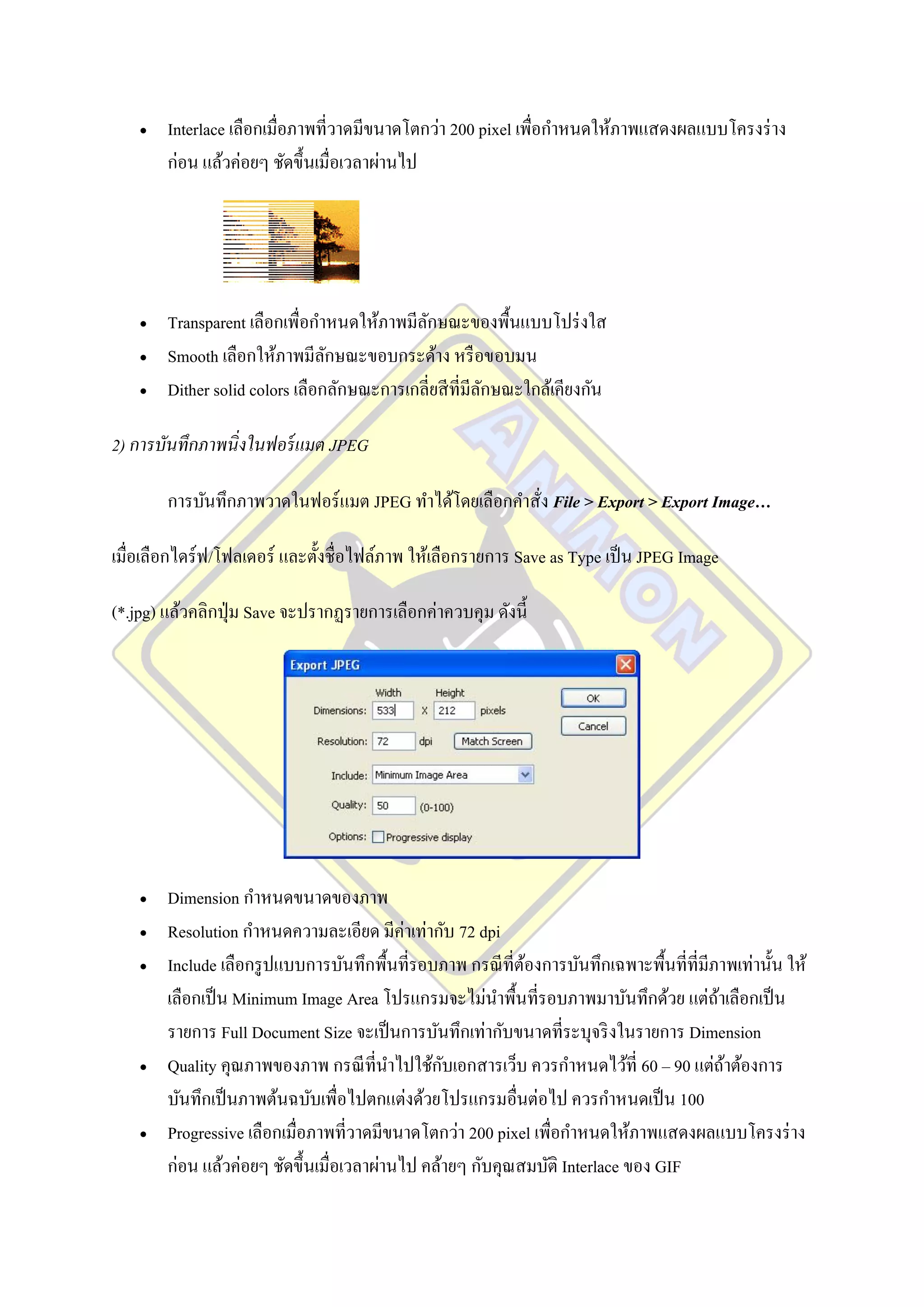    Interlace เลือกเมื่อภาพที่วาดมีขนาดโตกว่า 200 pixel เพื่อกาหนดให้ภาพแสดงผลแบบโครงร่ าง
        ก่อน แล้วค่อยๆ ชัดขึ้นเมื่อเวลาผ่านไป




       Transparent เลือกเพื่อกาหนดให้ภาพมีลกษณะของพื้นแบบโปร่ งใส
                                             ั
       Smooth เลือกให้ภาพมีลกษณะขอบกระด้าง หรื อขอบมน
                                 ั
       Dither solid colors เลือกลักษณะการเกลี่ยสี ท่ีมีลกษณะใกล้เคียงกัน
                                                         ั

2) การบันทึกภาพนิ่งในฟอร์ แมต JPEG

        การบันทึกภาพวาดในฟอร์ แมต JPEG ทาได้โดยเลือกคาสั่ง File > Export > Export Image…

เมื่อเลือกไดร์ฟ/โฟลเดอร์ และตั้งชื่อไฟล์ภาพ ให้เลือกรายการ Save as Type เป็ น JPEG Image

(*.jpg) แล้วคลิกปุ่ ม Save จะปรากฏรายการเลือกค่าควบคุม ดังนี้




       Dimension กาหนดขนาดของภาพ
       Resolution กาหนดความละเอียด มีค่าเท่ากับ 72 dpi
       Include เลือกรู ปแบบการบันทึกพื้นที่รอบภาพ กรณี ที่ตองการบันทึกเฉพาะพื้นที่ที่มีภาพเท่านั้น ให้
                                                            ้
        เลือกเป็ น Minimum Image Area โปรแกรมจะไม่นาพื้นที่รอบภาพมาบันทึกด้วย แต่ถาเลือกเป็ น
                                                                                         ้
        รายการ Full Document Size จะเป็ นการบันทึกเท่ากับขนาดที่ระบุจริ งในรายการ Dimension
                                                ั
        Quality คุณภาพของภาพ กรณี ที่นาไปใช้กบเอกสารเว็บ ควรกาหนดไว้ที่ 60 – 90 แต่ถาต้องการ
                                                                                           ้
        บันทึกเป็ นภาพต้นฉบับเพื่อไปตกแต่งด้วยโปรแกรมอื่นต่อไป ควรกาหนดเป็ น 100
       Progressive เลือกเมื่อภาพที่วาดมีขนาดโตกว่า 200 pixel เพื่อกาหนดให้ภาพแสดงผลแบบโครงร่ าง
        ก่อน แล้วค่อยๆ ชัดขึ้นเมื่อเวลาผ่านไป คล้ายๆ กับคุณสมบัติ Interlace ของ GIF
 