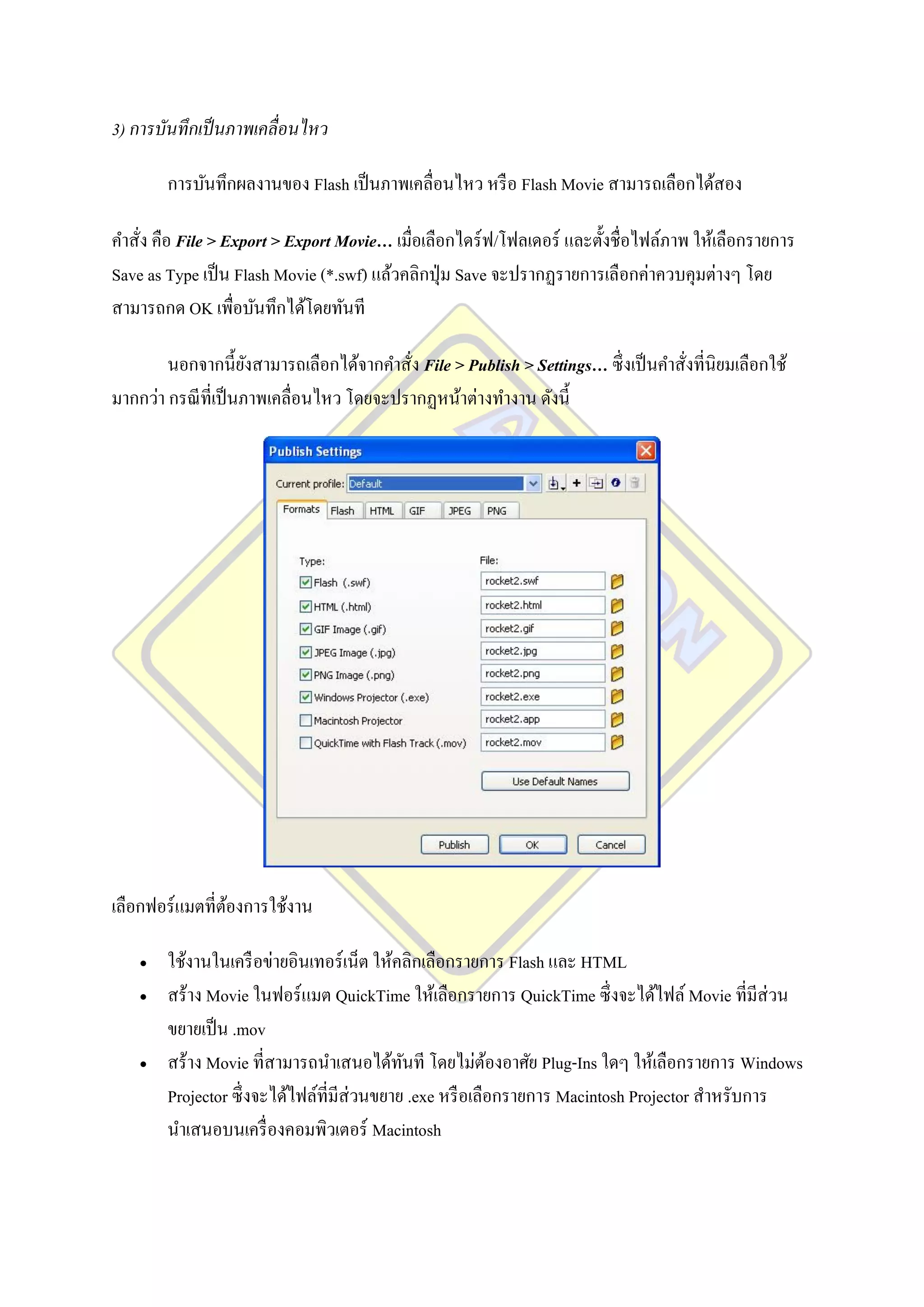 3) การบันทึกเป็ นภาพเคลื่อนไหว

        การบันทึกผลงานของ Flash เป็ นภาพเคลื่อนไหว หรื อ Flash Movie สามารถเลือกได้สอง

คาสั่ง คือ File > Export > Export Movie… เมื่อเลือกไดร์ ฟ/โฟลเดอร์ และตั้งชื่อไฟล์ภาพ ให้เลือกรายการ
Save as Type เป็ น Flash Movie (*.swf) แล้วคลิกปุ่ ม Save จะปรากฏรายการเลือกค่าควบคุมต่างๆ โดย
สามารถกด OK เพื่อบันทึกได้โดยทันที

        นอกจากนี้ยงสามารถเลือกได้จากคาสั่ง File > Publish > Settings… ซึ่ งเป็ นคาสั่งที่นิยมเลือกใช้
                      ั
มากกว่า กรณี ท่ีเป็ นภาพเคลื่อนไหว โดยจะปรากฏหน้าต่างทางาน ดังนี้




เลือกฟอร์ แมตที่ตองการใช้งาน
                 ้

       ใช้งานในเครื อข่ายอินเทอร์ เน็ต ให้คลิกเลือกรายการ Flash และ HTML
       สร้าง Movie ในฟอร์ แมต QuickTime ให้เลือกรายการ QuickTime ซึ่งจะได้ไฟล์ Movie ที่มีส่วน
        ขยายเป็ น .mov
       สร้าง Movie ที่สามารถนาเสนอได้ทนที โดยไม่ตองอาศัย Plug-Ins ใดๆ ให้เลือกรายการ Windows
                                             ั             ้
        Projector ซึ่ งจะได้ไฟล์ที่มีส่วนขยาย .exe หรื อเลือกรายการ Macintosh Projector สาหรับการ
        นาเสนอบนเครื่ องคอมพิวเตอร์ Macintosh
 
