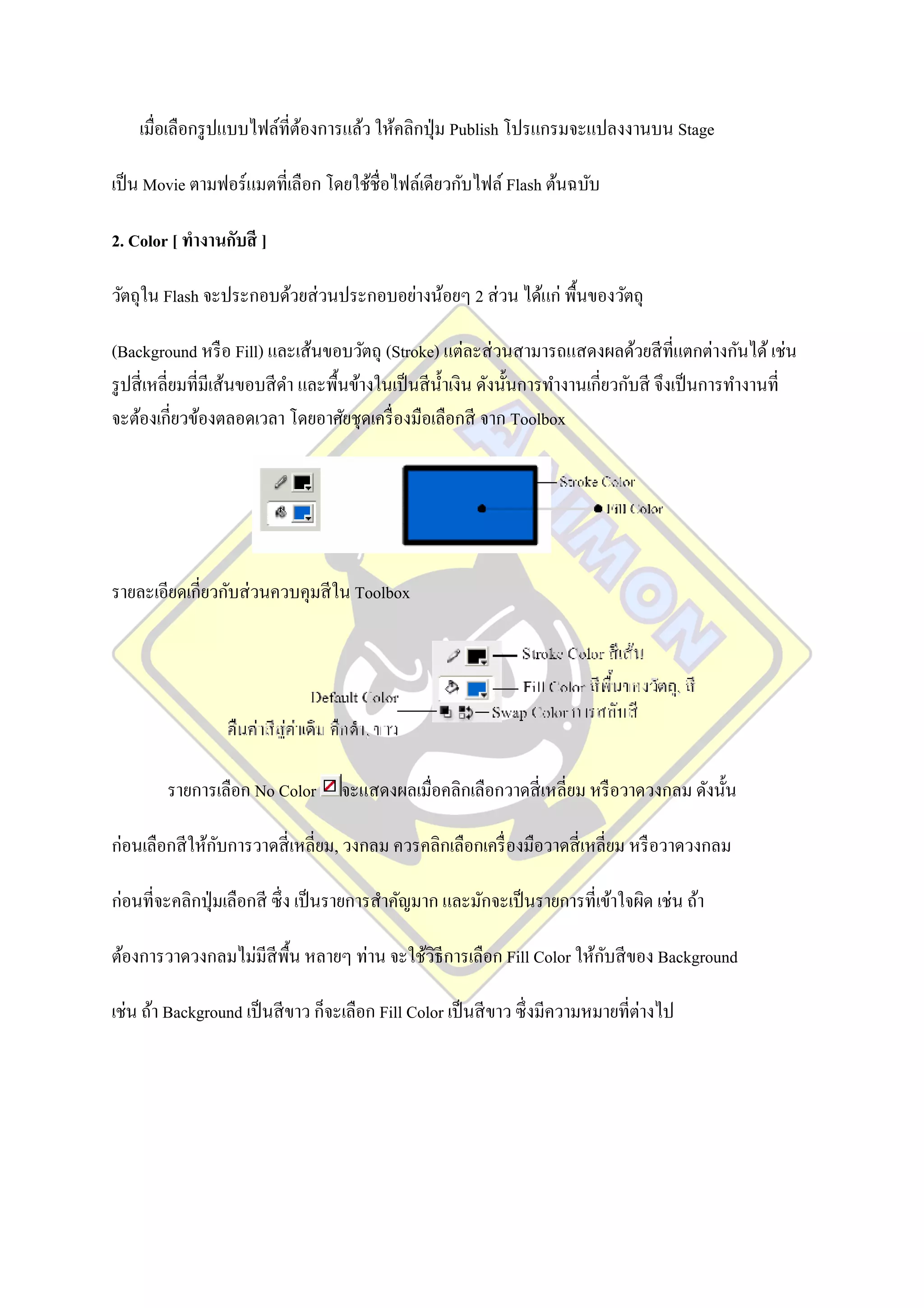 เมื่อเลือกรู ปแบบไฟล์ที่ตองการแล้ว ให้คลิกปุ่ ม Publish โปรแกรมจะแปลงงานบน Stage
                             ้

เป็ น Movie ตามฟอร์ แมตที่เลือก โดยใช้ชื่อไฟล์เดียวกับไฟล์ Flash ต้นฉบับ

2. Color [ ทางานกับสี ]

วัตถุใน Flash จะประกอบด้วยส่ วนประกอบอย่างน้อยๆ 2 ส่ วน ได้แก่ พื้นของวัตถุ

(Background หรื อ Fill) และเส้นขอบวัตถุ (Stroke) แต่ละส่ วนสามารถแสดงผลด้วยสี ที่แตกต่างกันได้ เช่น
รู ปสี่ เหลี่ยมที่มีเส้นขอบสี ดา และพื้นข้างในเป็ นสี น้ าเงิน ดังนั้นการทางานเกี่ยวกับสี จึงเป็ นการทางานที่
จะต้องเกี่ยวข้องตลอดเวลา โดยอาศัยชุดเครื่ องมือเลือกสี จาก Toolbox




รายละเอียดเกี่ยวกับส่ วนควบคุมสี ใน Toolbox




        รายการเลือก No Color        จะแสดงผลเมื่อคลิกเลือกวาดสี่ เหลี่ยม หรื อวาดวงกลม ดังนั้น

                ั
ก่อนเลือกสี ให้กบการวาดสี่ เหลี่ยม, วงกลม ควรคลิกเลือกเครื่ องมือวาดสี่ เหลี่ยม หรื อวาดวงกลม

ก่อนที่จะคลิกปุ่ มเลือกสี ซึ่ ง เป็ นรายการสาคัญมาก และมักจะเป็ นรายการที่เข้าใจผิด เช่น ถ้า

                                                                      ั
ต้องการวาดวงกลมไม่มีสีพ้ืน หลายๆ ท่าน จะใช้วธีการเลือก Fill Color ให้กบสี ของ Background
                                            ิ

เช่น ถ้า Background เป็ นสี ขาว ก็จะเลือก Fill Color เป็ นสี ขาว ซึ่ งมีความหมายที่ต่างไป
 