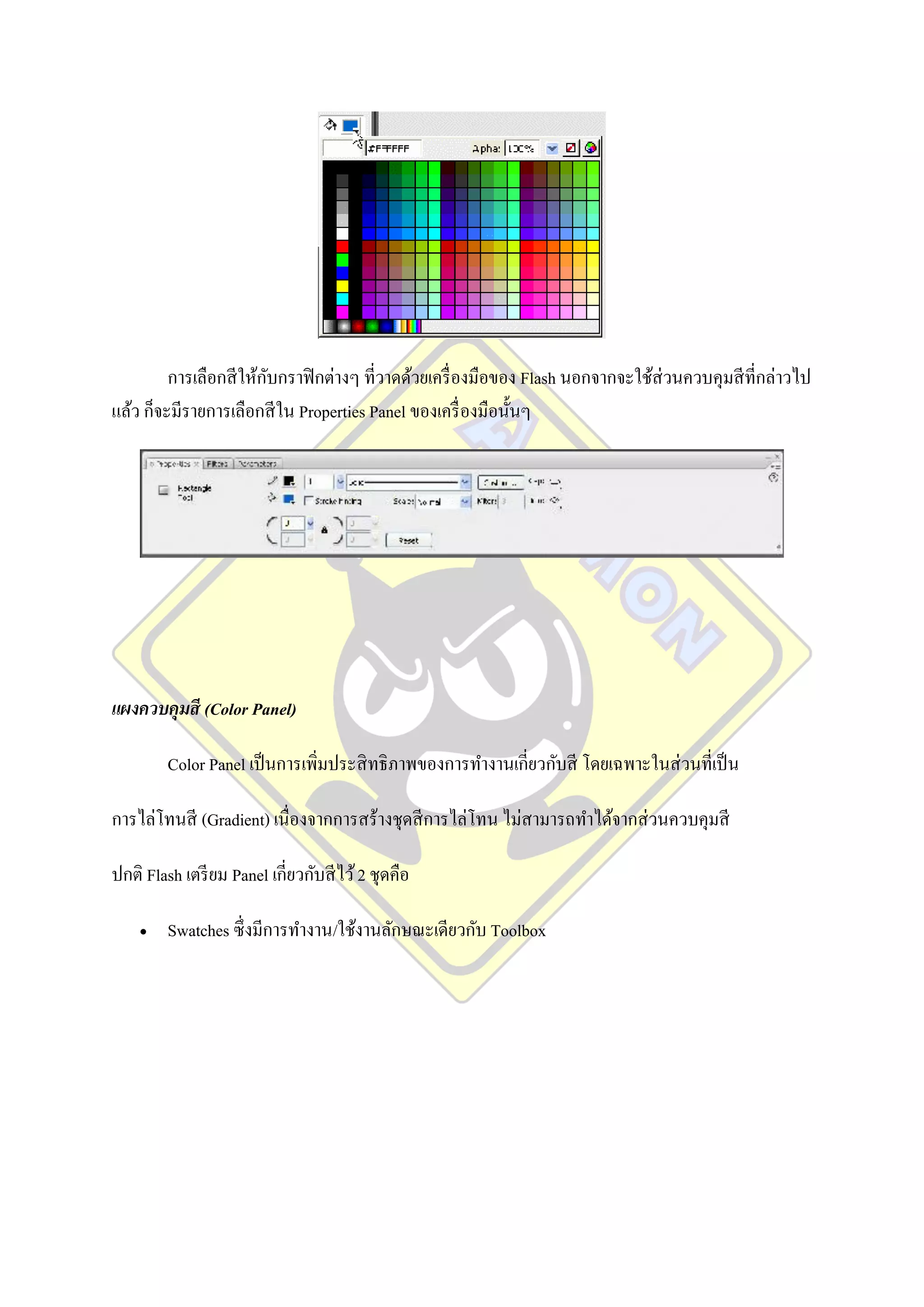 การเลือกสี ให้กบกราฟิ กต่างๆ ที่วาดด้วยเครื่ องมือของ Flash นอกจากจะใช้ส่วนควบคุมสี ที่กล่าวไป
                        ั
แล้ว ก็จะมีรายการเลือกสี ใน Properties Panel ของเครื่ องมือนั้นๆ




แผงควบคุมสี (Color Panel)

         Color Panel เป็ นการเพิ่มประสิ ทธิ ภาพของการทางานเกี่ยวกับสี โดยเฉพาะในส่ วนที่เป็ น

การไล่โทนสี (Gradient) เนื่องจากการสร้างชุดสี การไล่โทน ไม่สามารถทาได้จากส่ วนควบคุมสี

ปกติ Flash เตรี ยม Panel เกี่ยวกับสี ไว้ 2 ชุดคือ

        Swatches ซึ่งมีการทางาน/ใช้งานลักษณะเดียวกับ Toolbox
 