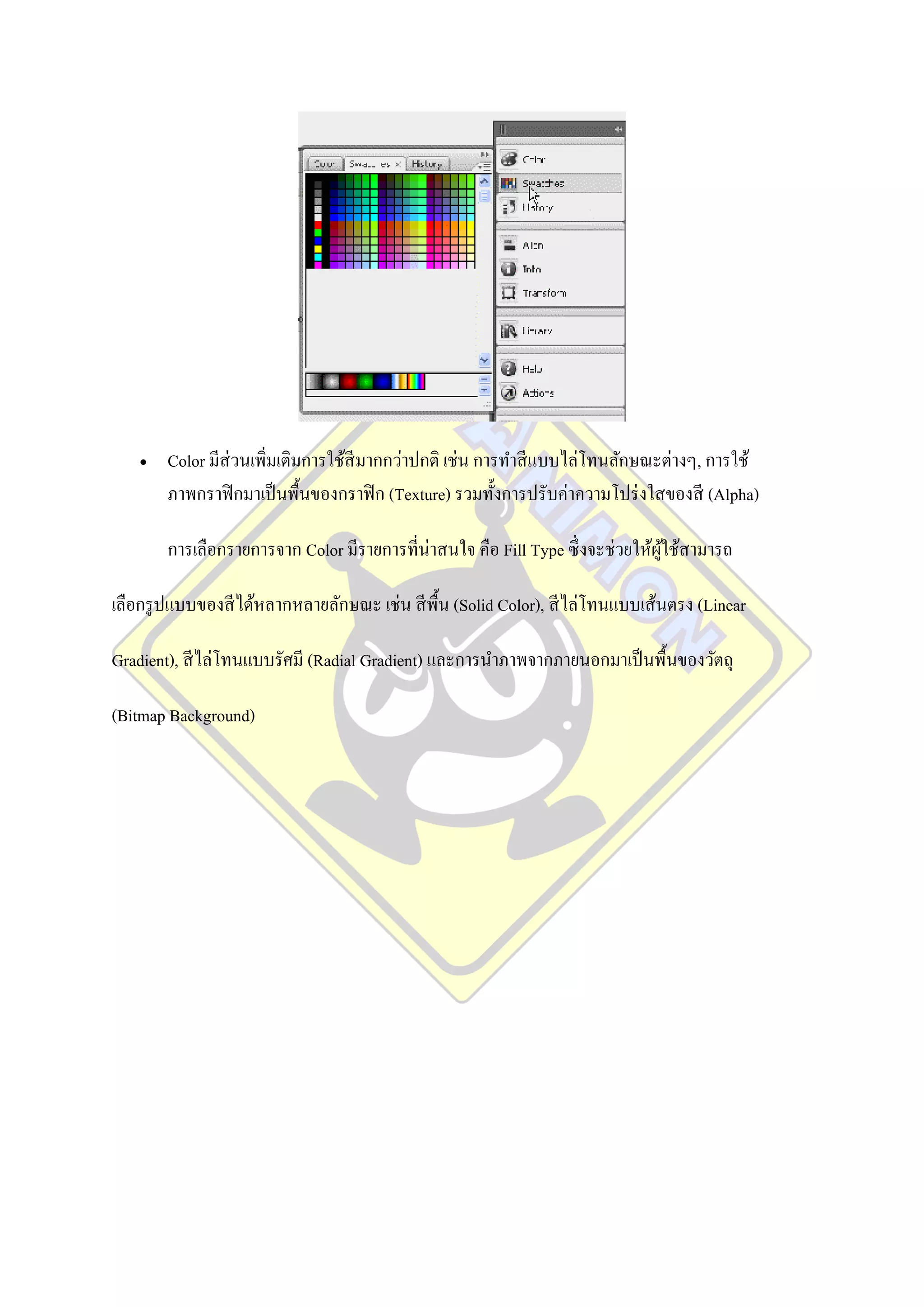    Color มีส่วนเพิ่มเติมการใช้สีมากกว่าปกติ เช่น การทาสี แบบไล่โทนลักษณะต่างๆ, การใช้
       ภาพกราฟิ กมาเป็ นพื้นของกราฟิ ก (Texture) รวมทั้งการปรับค่าความโปร่ งใสของสี (Alpha)

       การเลือกรายการจาก Color มีรายการที่น่าสนใจ คือ Fill Type ซึ่ งจะช่วยให้ผใช้สามารถ
                                                                               ู้

เลือกรู ปแบบของสี ได้หลากหลายลักษณะ เช่น สี พ้น (Solid Color), สี ไล่โทนแบบเส้นตรง (Linear
                                              ื

Gradient), สี ไล่โทนแบบรัศมี (Radial Gradient) และการนาภาพจากภายนอกมาเป็ นพื้นของวัตถุ

(Bitmap Background)
 