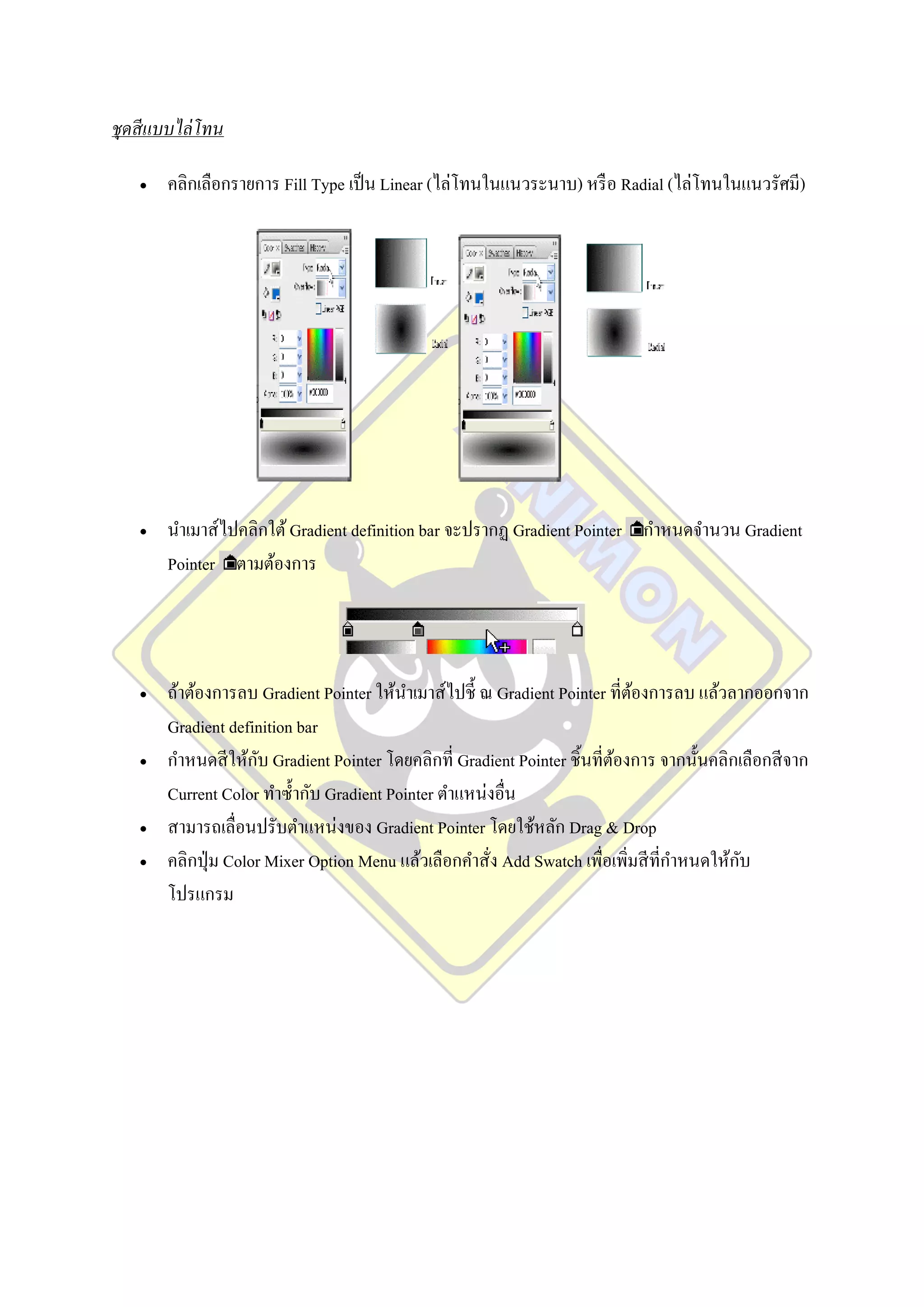 ชุดสี แบบไล่ โทน

      คลิกเลือกรายการ Fill Type เป็ น Linear (ไล่โทนในแนวระนาบ) หรื อ Radial (ไล่โทนในแนวรัศมี)




      นาเมาส์ไปคลิกใต้ Gradient definition bar จะปรากฏ Gradient Pointer กาหนดจานวน Gradient
       Pointer ตามต้องการ




      ถ้าต้องการลบ Gradient Pointer ให้นาเมาส์ไปชี้ ณ Gradient Pointer ที่ตองการลบ แล้วลากออกจาก
                                                                             ้
       Gradient definition bar
                     ั
       กาหนดสี ให้กบ Gradient Pointer โดยคลิกที่ Gradient Pointer ชิ้นที่ตองการ จากนั้นคลิกเลือกสี จาก
                                                                          ้
       Current Color ทาซ้ ากับ Gradient Pointer ตาแหน่งอื่น
      สามารถเลื่อนปรับตาแหน่งของ Gradient Pointer โดยใช้หลัก Drag & Drop
                                                                                            ั
       คลิกปุ่ ม Color Mixer Option Menu แล้วเลือกคาสั่ง Add Swatch เพื่อเพิ่มสี ที่กาหนดให้กบ
       โปรแกรม
 