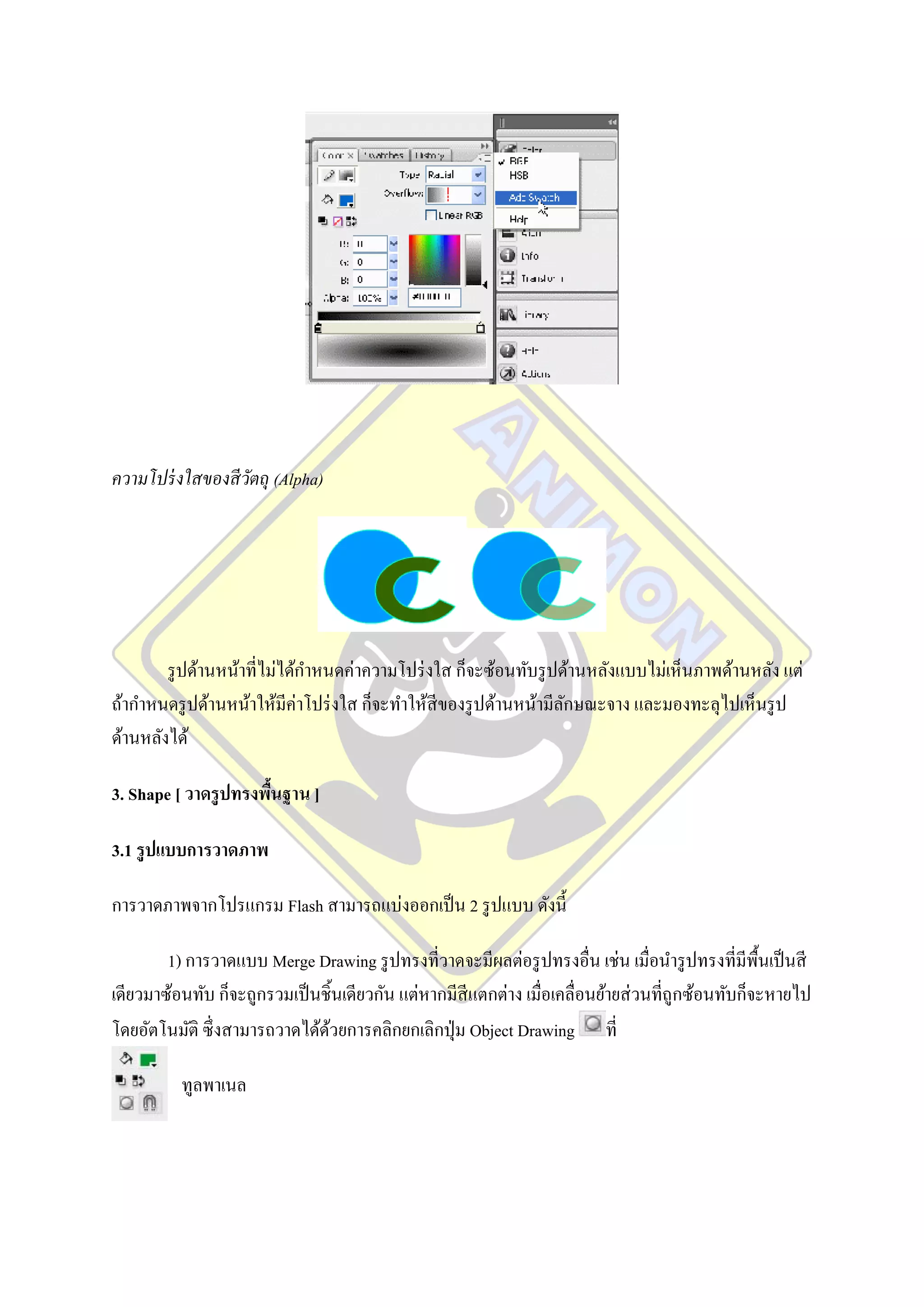 ความโปร่ งใสของสี วตถุ (Alpha)
                   ั




        รู ปด้านหน้าที่ไม่ได้กาหนดค่าความโปร่ งใส ก็จะซ้อนทับรู ปด้านหลังแบบไม่เห็นภาพด้านหลัง แต่
ถ้ากาหนดรู ปด้านหน้าให้มีค่าโปร่ งใส ก็จะทาให้สีของรู ปด้านหน้ามีลกษณะจาง และมองทะลุไปเห็นรู ป
                                                                  ั
ด้านหลังได้

3. Shape [ วาดรู ปทรงพืนฐาน ]
                       ้

3.1 รู ปแบบการวาดภาพ

การวาดภาพจากโปรแกรม Flash สามารถแบ่งออกเป็ น 2 รู ปแบบ ดังนี้

        1) การวาดแบบ Merge Drawing รู ปทรงที่วาดจะมีผลต่อรู ปทรงอื่น เช่น เมื่อนารู ปทรงที่มีพ้นเป็ นสี
                                                                                                  ื
เดียวมาซ้อนทับ ก็จะถูกรวมเป็ นชิ้นเดียวกัน แต่หากมีสีแตกต่าง เมื่อเคลื่อนย้ายส่ วนที่ถูกซ้อนทับก็จะหายไป
โดยอัตโนมัติ ซึ่งสามารถวาดได้ดวยการคลิกยกเลิกปุ่ ม Object Drawing ที่
                               ้

          ทูลพาเนล
 