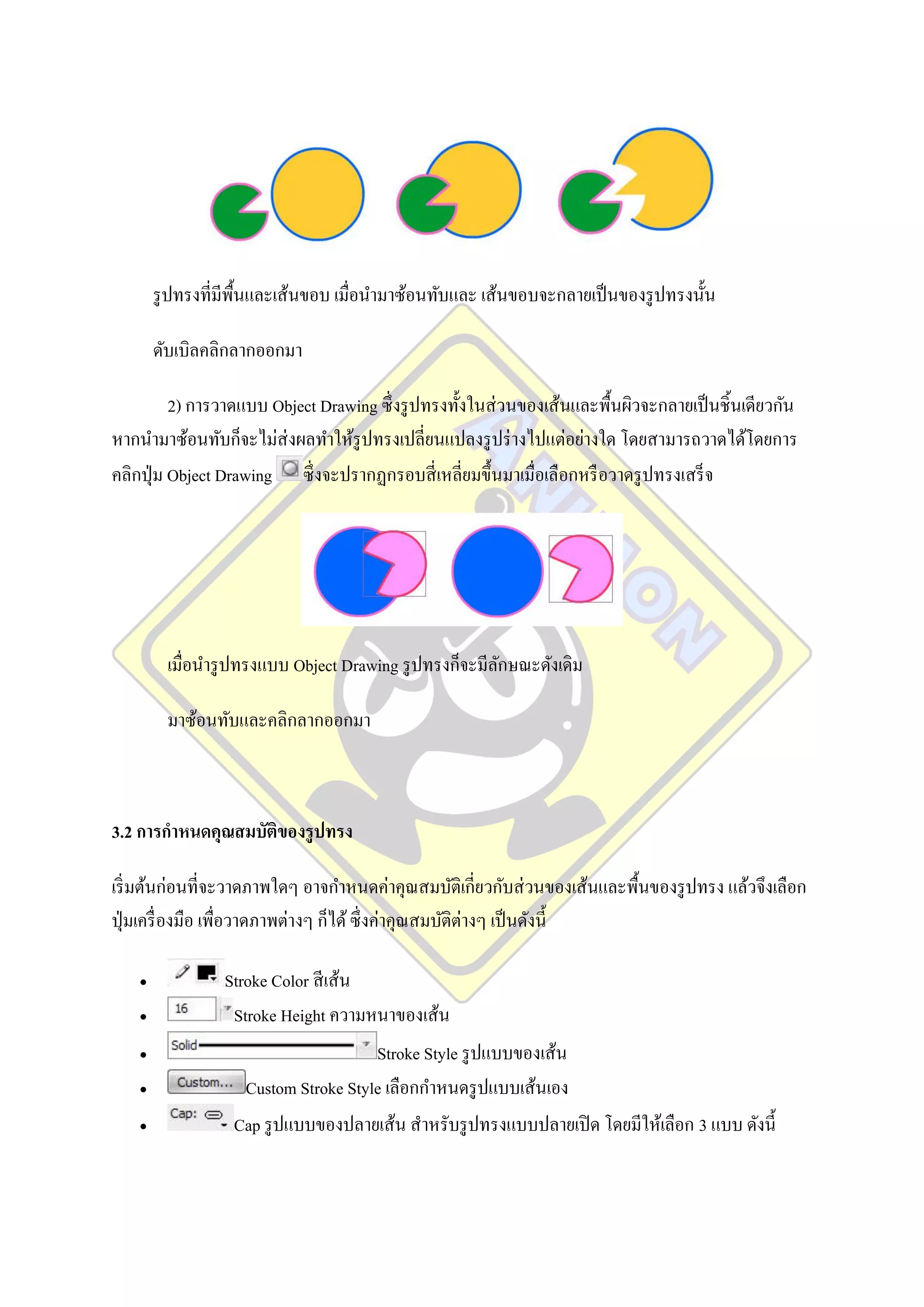 รู ปทรงที่มีพ้นและเส้นขอบ เมื่อนามาซ้อนทับและ เส้นขอบจะกลายเป็ นของรู ปทรงนั้น
                      ื

        ดับเบิลคลิกลากออกมา

          2) การวาดแบบ Object Drawing ซึ่ งรู ปทรงทั้งในส่ วนของเส้นและพื้นผิวจะกลายเป็ นชิ้นเดียวกัน
หากนามาซ้อนทับก็จะไม่ส่งผลทาให้รูปทรงเปลี่ยนแปลงรู ปร่ างไปแต่อย่างใด โดยสามารถวาดได้โดยการ
คลิกปุ่ ม Object Drawing ซึ่ งจะปรากฏกรอบสี่ เหลี่ยมขึ้นมาเมื่อเลือกหรื อวาดรู ปทรงเสร็ จ




          เมื่อนารู ปทรงแบบ Object Drawing รู ปทรงก็จะมีลกษณะดังเดิม
                                                         ั

          มาซ้อนทับและคลิกลากออกมา



3.2 การกาหนดคุณสมบัติของรู ปทรง

เริ่ มต้นก่อนที่จะวาดภาพใดๆ อาจกาหนดค่าคุณสมบัติเกี่ยวกับส่ วนของเส้นและพื้นของรู ปทรง แล้วจึงเลือก
ปุ่ มเครื่ องมือ เพื่อวาดภาพต่างๆ ก็ได้ ซึ่ งค่าคุณสมบัติต่างๆ เป็ นดังนี้

                Stroke Color สี เส้น
                 Stroke Height ความหนาของเส้น
                                     Stroke Style รู ปแบบของเส้น
                   Custom Stroke Style เลือกกาหนดรู ปแบบเส้นเอง
                  Cap รู ปแบบของปลายเส้น สาหรับรู ปทรงแบบปลายเปิ ด โดยมีให้เลือก 3 แบบ ดังนี้
 