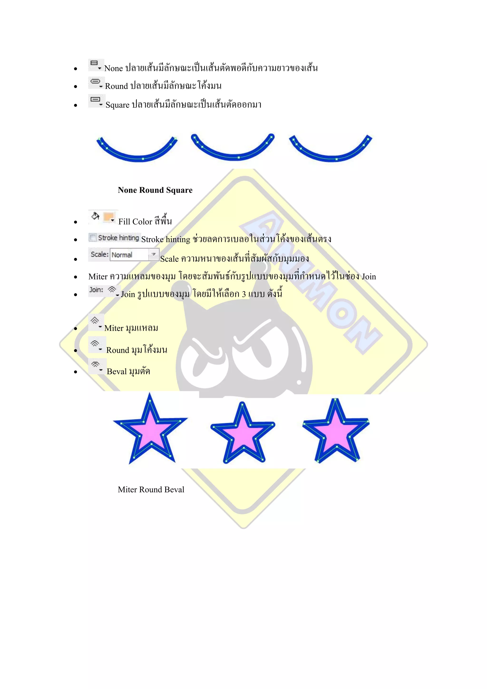                       ั                    ั
       None ปลายเส้นมีลกษณะเป็ นเส้นตัดพอดีกบความยาวของเส้น
      Round ปลายเส้นมีลกษณะโค้งมน
                         ั
      Square ปลายเส้นมีลกษณะเป็ นเส้นตัดออกมา
                           ั




           None Round Square

           Fill Color สี พ้ืน
                  Stroke hinting ช่วยลดการเบลอในส่ วนโค้งของเส้นตรง
                         Scale ความหนาของเส้นที่สัมผัสกับมุมมอง
                                           ั
    Miter ความแหลมของมุม โดยจะสัมพันธ์กบรู ปแบบของมุมที่กาหนดไว้ในช่อง Join
            Join รู ปแบบของมุม โดยมีให้เลือก 3 แบบ ดังนี้

      Miter มุมแหลม
       Round มุมโค้งมน
       Beval มุมตัด




           Miter Round Beval
 