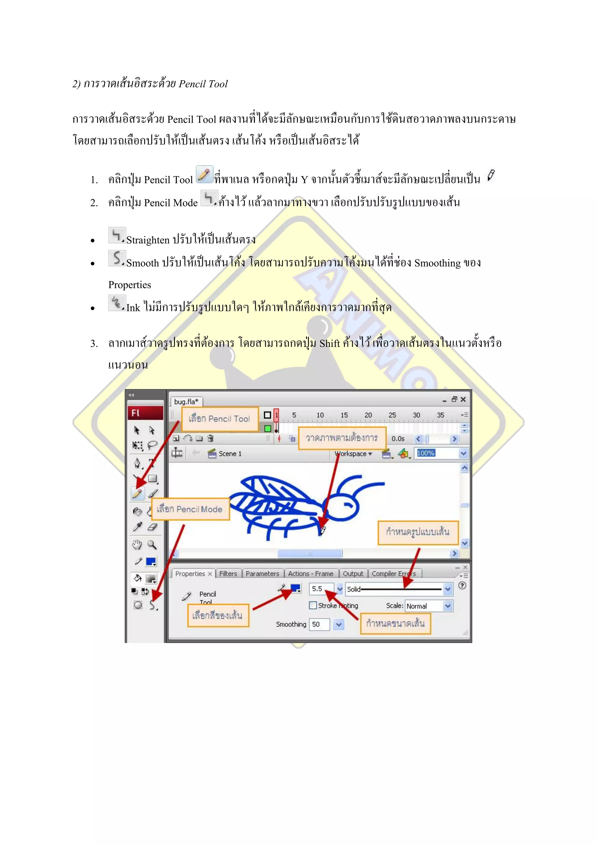 2) การวาดเส้ นอิสระด้ วย Pencil Tool

การวาดเส้นอิสระด้วย Pencil Tool ผลงานที่ได้จะมีลกษณะเหมือนกับการใช้ดินสอวาดภาพลงบนกระดาษ
                                                 ั
โดยสามารถเลือกปรับให้เป็ นเส้นตรง เส้นโค้ง หรื อเป็ นเส้นอิสระได้

    1. คลิกปุ่ ม Pencil Tool    ที่พาเนล หรื อกดปุ่ ม Y จากนั้นตัวชี้เมาส์จะมีลกษณะเปลี่ยนเป็ น
                                                                               ั
    2. คลิกปุ่ ม Pencil Mode     ค้างไว้ แล้วลากมาทางขวา เลือกปรับปรับรู ปแบบของเส้น

           Straighten ปรับให้เป็ นเส้นตรง
           Smooth ปรับให้เป็ นเส้นโค้ง โดยสามารถปรับความโค้งมนได้ที่ช่อง Smoothing ของ
        Properties
           Ink ไม่มีการปรับรู ปแบบใดๆ ให้ภาพใกล้เคียงการวาดมากที่สุด

    3. ลากเมาส์วาดรู ปทรงที่ตองการ โดยสามารถกดปุ่ ม Shift ค้างไว้ เพื่อวาดเส้นตรงในแนวตั้งหรื อ
                             ้
       แนวนอน
 