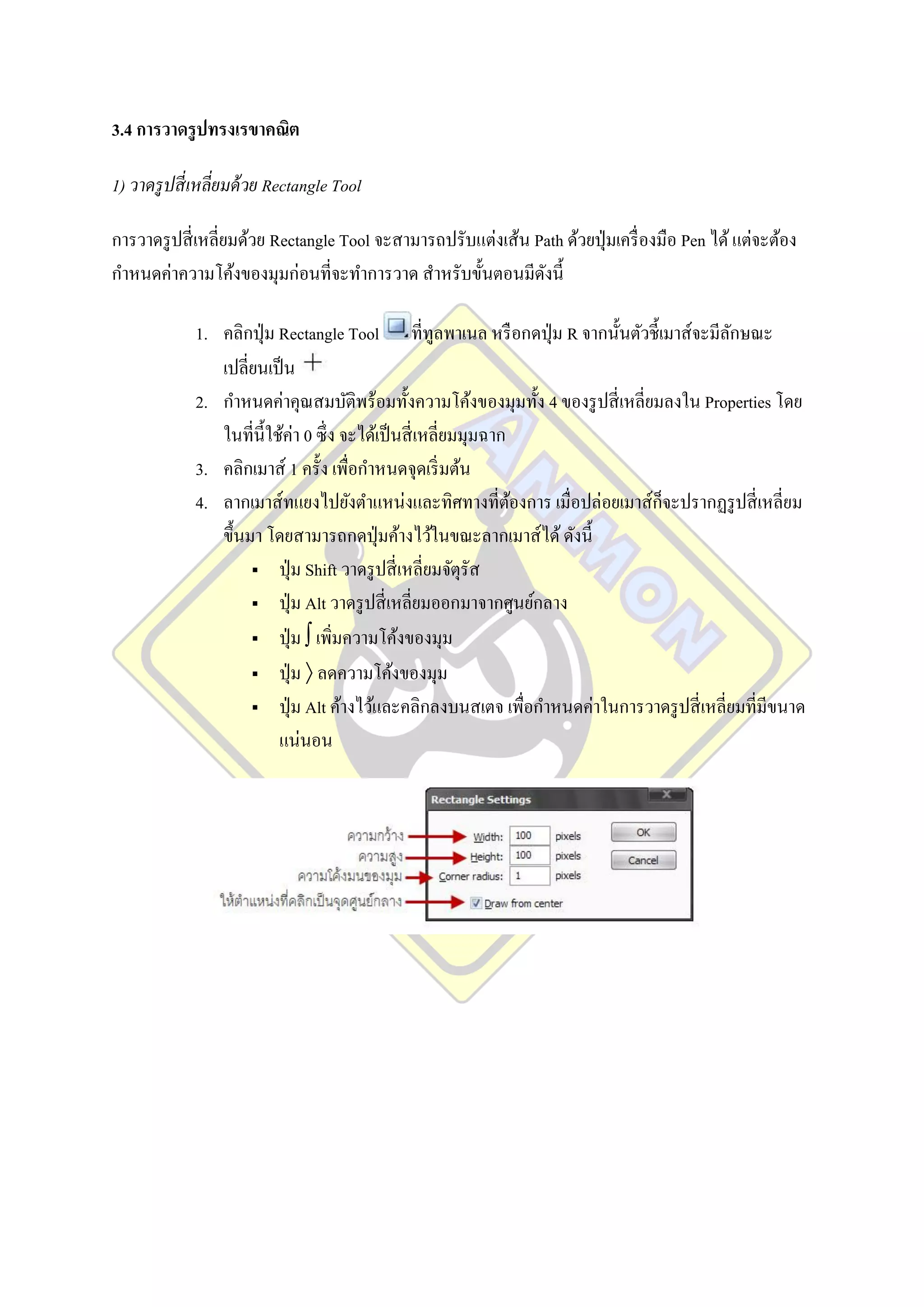 3.4 การวาดรู ปทรงเรขาคณิต

1) วาดรู ปสี่ เหลี่ยมด้ วย Rectangle Tool

การวาดรู ปสี่ เหลี่ยมด้วย Rectangle Tool จะสามารถปรับแต่งเส้น Path ด้วยปุ่ มเครื่ องมือ Pen ได้ แต่จะต้อง
กาหนดค่าความโค้งของมุมก่อนที่จะทาการวาด สาหรับขั้นตอนมีดงนี้   ั

             1. คลิกปุ่ ม Rectangle Tool ที่ทูลพาเนล หรื อกดปุ่ ม R จากนั้นตัวชี้เมาส์จะมีลกษณะ
                                                                                           ั
                เปลี่ยนเป็ น
             2. กาหนดค่าคุณสมบัติพร้อมทั้งความโค้งของมุมทั้ง 4 ของรู ปสี่ เหลี่ยมลงใน Properties โดย
                ในที่น้ ีใช้ค่า 0 ซึ่ง จะได้เป็ นสี่ เหลี่ยมมุมฉาก
             3. คลิกเมาส์ 1 ครั้ง เพื่อกาหนดจุดเริ่ มต้น
             4. ลากเมาส์ทแยงไปยังตาแหน่งและทิศทางที่ตองการ เมื่อปล่อยเมาส์ก็จะปรากฏรู ปสี่ เหลี่ยม
                                                                   ้
                ขึ้นมา โดยสามารถกดปุ่ มค้างไว้ในขณะลากเมาส์ได้ ดังนี้
                      ปุ่ ม Shift วาดรู ปสี่ เหลี่ยมจัตุรัส

                      ปุ่ ม Alt วาดรู ปสี่ เหลี่ยมออกมาจากศูนย์กลาง

                      ปุ่ ม  เพิ่มความโค้งของมุม

                      ปุ่ ม  ลดความโค้งของมุม

                      ปุ่ ม Alt ค้างไว้และคลิกลงบนสเตจ เพื่อกาหนดค่าในการวาดรู ปสี่ เหลี่ยมที่มีขนาด

                           แน่นอน
 
