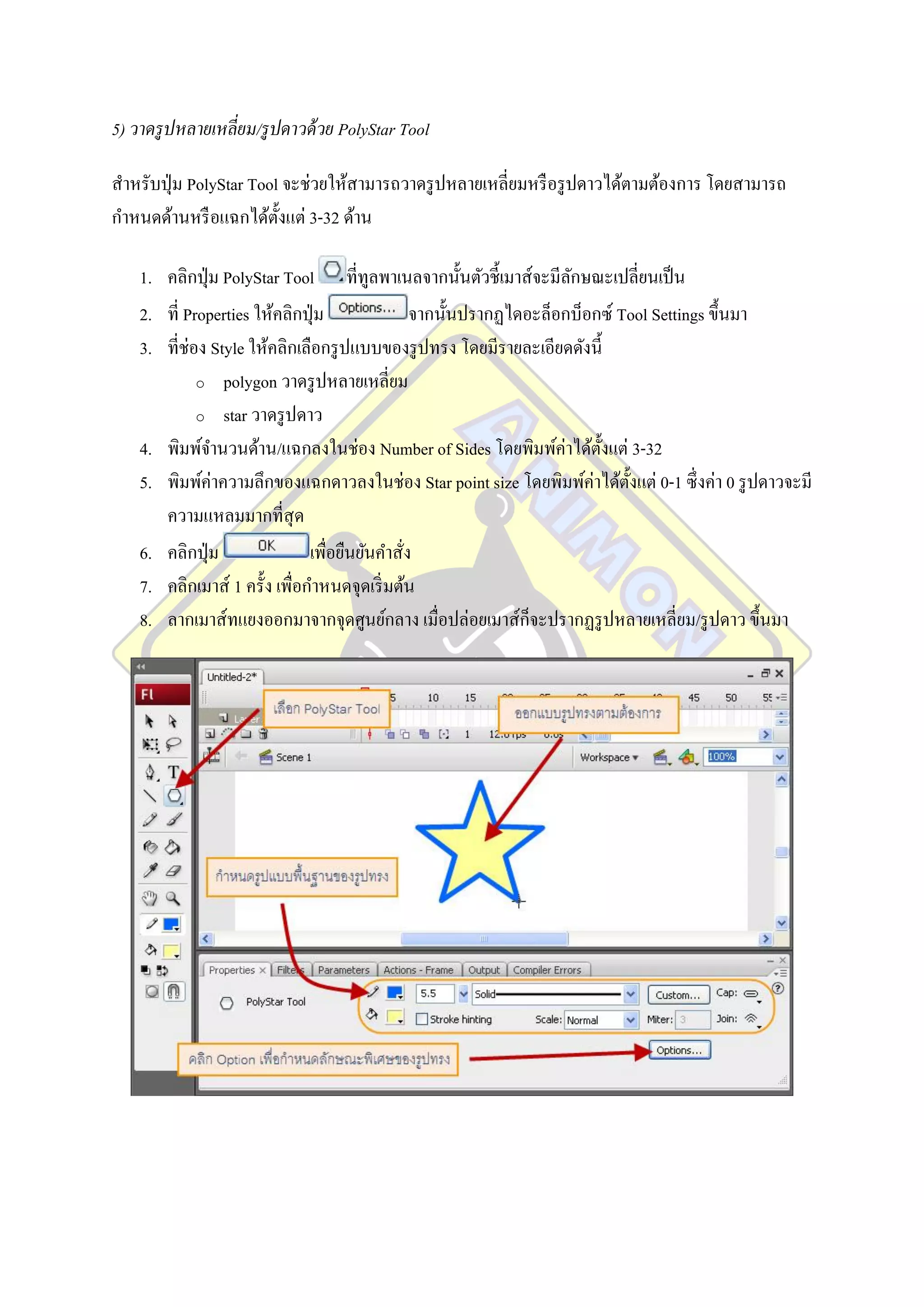 5) วาดรู ปหลายเหลี่ยม/รู ปดาวด้ วย PolyStar Tool

สาหรับปุ่ ม PolyStar Tool จะช่วยให้สามารถวาดรู ปหลายเหลี่ยมหรื อรู ปดาวได้ตามต้องการ โดยสามารถ
กาหนดด้านหรื อแฉกได้ต้ งแต่ 3-32 ด้าน
                         ั

    1. คลิกปุ่ ม PolyStar Tool ที่ทูลพาเนลจากนั้นตัวชี้เมาส์จะมีลกษณะเปลี่ยนเป็ น
                                                                    ั
    2. ที่ Properties ให้คลิกปุ่ ม              จากนั้นปรากฏไดอะล็อกบ็อกซ์ Tool Settings ขึ้นมา
    3. ที่ช่อง Style ให้คลิกเลือกรู ปแบบของรู ปทรง โดยมีรายละเอียดดังนี้
             o polygon วาดรู ปหลายเหลี่ยม

             o star วาดรู ปดาว

    4. พิมพ์จานวนด้าน/แฉกลงในช่อง Number of Sides โดยพิมพ์ค่าได้ต้ งแต่ 3-32
                                                                         ั
    5. พิมพ์ค่าความลึกของแฉกดาวลงในช่อง Star point size โดยพิมพ์ค่าได้ต้ งแต่ 0-1 ซึ่ งค่า 0 รู ปดาวจะมี
                                                                            ั
       ความแหลมมากที่สุด
    6. คลิกปุ่ ม               เพื่อยืนยันคาสัง
                                              ่
    7. คลิกเมาส์ 1 ครั้ง เพื่อกาหนดจุดเริ่ มต้น
    8. ลากเมาส์ทแยงออกมาจากจุดศูนย์กลาง เมื่อปล่อยเมาส์ก็จะปรากฏรู ปหลายเหลี่ยม/รู ปดาว ขึ้นมา
 