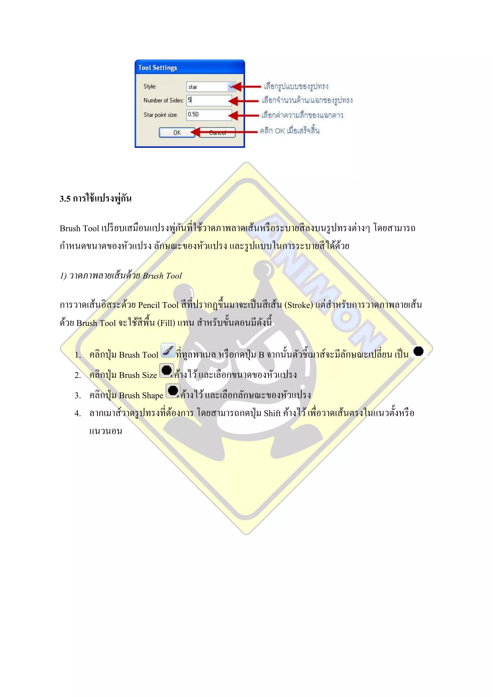 3.5 การใช้ แปรงพู่กน
                   ั

                              ่ ั
Brush Tool เปรี ยบเสมือนแปรงพูกนที่ใช้วาดภาพลาดเส้นหรื อระบายสี ลงบนรู ปทรงต่างๆ โดยสามารถ
กาหนดขนาดของหัวแปรง ลักษณะของหัวแปรง และรู ปแบบในการระบายสี ได้ดวย       ้

1) วาดภาพลายเส้ นด้ วย Brush Tool

การวาดเส้นอิสระด้วย Pencil Tool สี ที่ปรากฏขึ้นมาจะเป็ นสี เส้น (Stroke) แต่สาหรับการวาดภาพลายเส้น
ด้วย Brush Tool จะใช้สีพ้ืน (Fill) แทน สาหรับขั้นตอนมีดงนี้
                                                        ั

    1. คลิกปุ่ ม Brush Tool    ที่ทูลพาเนล หรื อกดปุ่ ม B จากนั้นตัวชี้เมาส์จะมีลกษณะเปลี่ยน เป็ น
                                                                                 ั
    2. คลิกปุ่ ม Brush Size   ค้างไว้ และเลือกขนาดของหัวแปรง
    3. คลิกปุ่ ม Brush Shape ค้างไว้ และเลือกลักษณะของหัวแปรง
    4. ลากเมาส์วาดรู ปทรงที่ตองการ โดยสามารถกดปุ่ ม Shift ค้างไว้ เพื่อวาดเส้นตรงในแนวตั้งหรื อ
                             ้
       แนวนอน
 