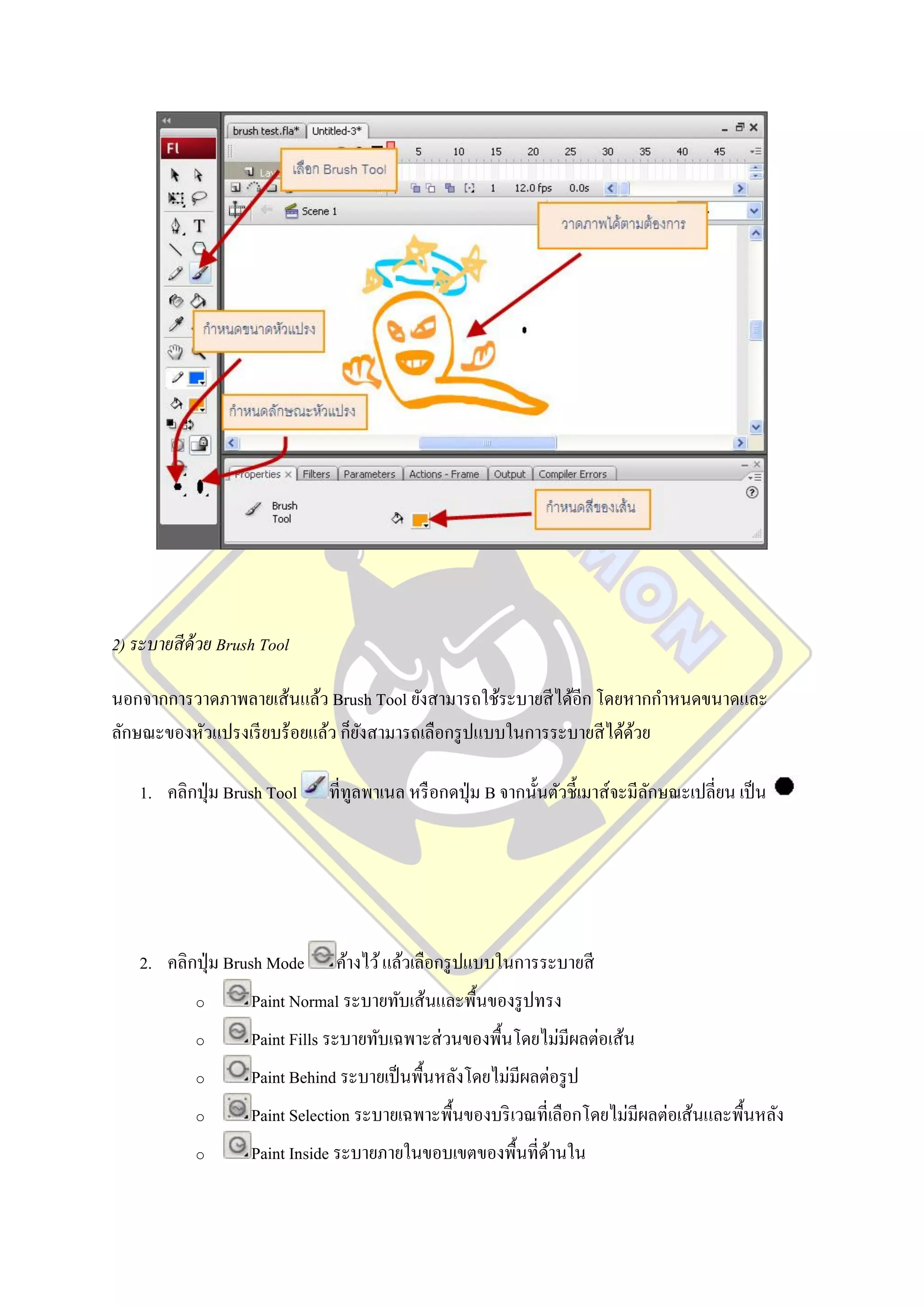 2) ระบายสี ด้วย Brush Tool

นอกจากการวาดภาพลายเส้นแล้ว Brush Tool ยังสามารถใช้ระบายสี ได้อีก โดยหากกาหนดขนาดและ
ลักษณะของหัวแปรงเรี ยบร้อยแล้ว ก็ยงสามารถเลือกรู ปแบบในการระบายสี ได้ดวย
                                  ั                                   ้

    1. คลิกปุ่ ม Brush Tool    ที่ทูลพาเนล หรื อกดปุ่ ม B จากนั้นตัวชี้เมาส์จะมีลกษณะเปลี่ยน เป็ น
                                                                                 ั




    2. คลิกปุ่ ม Brush Mode     ค้างไว้ แล้วเลือกรู ปแบบในการระบายสี
            o       Paint Normal ระบายทับเส้นและพื้นของรู ปทรง
            o       Paint Fills ระบายทับเฉพาะส่ วนของพื้นโดยไม่มีผลต่อเส้น
            o       Paint Behind ระบายเป็ นพื้นหลังโดยไม่มีผลต่อรู ป
            o       Paint Selection ระบายเฉพาะพื้นของบริ เวณที่เลือกโดยไม่มีผลต่อเส้นและพื้นหลัง
            o       Paint Inside ระบายภายในขอบเขตของพื้นที่ดานใน
                                                            ้
 