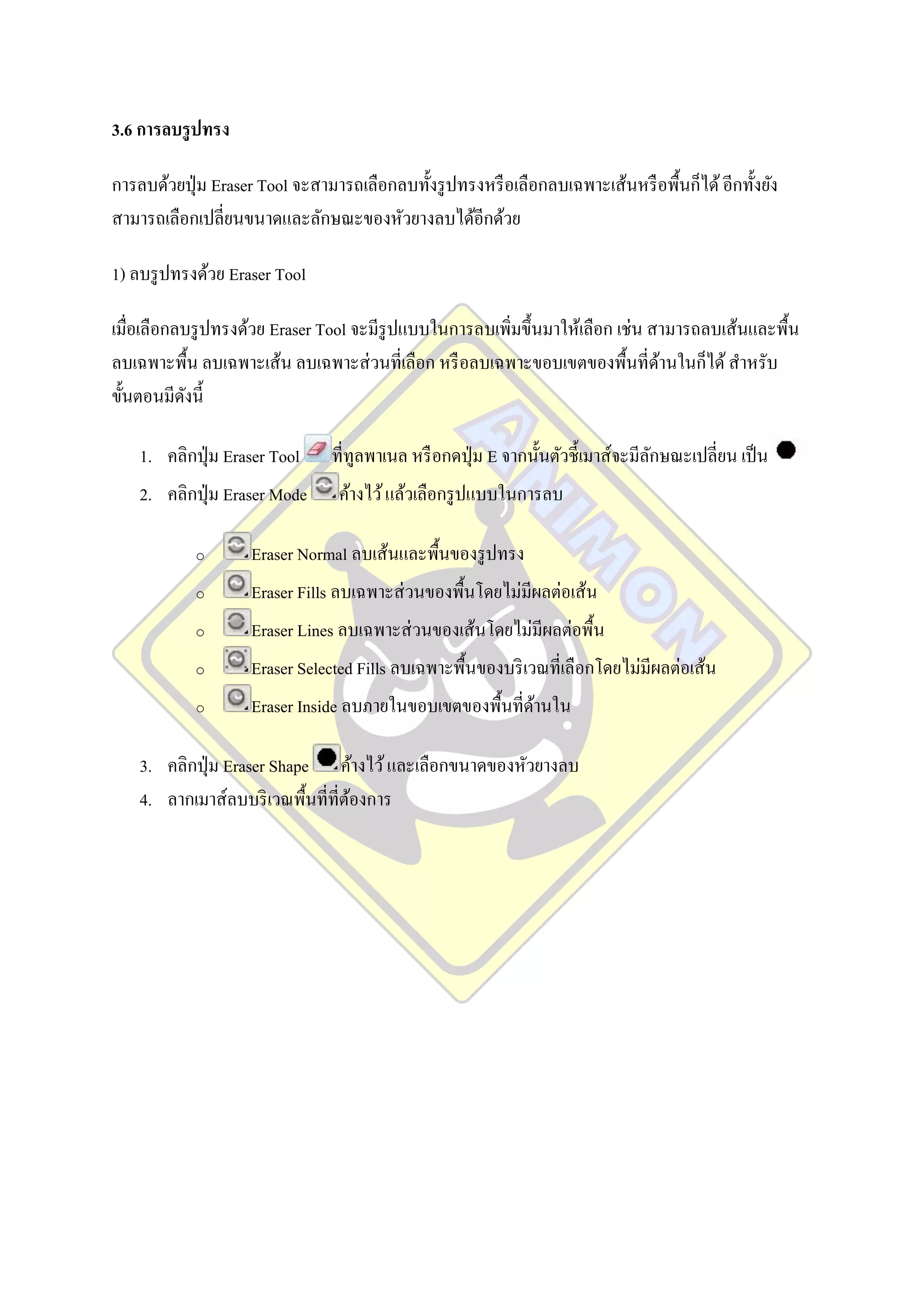 3.6 การลบรู ปทรง

การลบด้วยปุ่ ม Eraser Tool จะสามารถเลือกลบทั้งรู ปทรงหรื อเลือกลบเฉพาะเส้นหรื อพื้นก็ได้ อีกทั้งยัง
สามารถเลือกเปลี่ยนขนาดและลักษณะของหัวยางลบได้อีกด้วย

1) ลบรู ปทรงด้วย Eraser Tool

เมื่อเลือกลบรู ปทรงด้วย Eraser Tool จะมีรูปแบบในการลบเพิมขึ้นมาให้เลือก เช่น สามารถลบเส้นและพื้น
                                                        ่
ลบเฉพาะพื้น ลบเฉพาะเส้น ลบเฉพาะส่ วนที่เลือก หรื อลบเฉพาะขอบเขตของพื้นที่ดานในก็ได้ สาหรับ
                                                                              ้
ขั้นตอนมีดงนี้
            ั

    1. คลิกปุ่ ม Eraser Tool    ที่ทูลพาเนล หรื อกดปุ่ ม E จากนั้นตัวชี้เมาส์จะมีลกษณะเปลี่ยน เป็ น
                                                                                  ั
    2. คลิกปุ่ ม Eraser Mode     ค้างไว้ แล้วเลือกรู ปแบบในการลบ

            o       Eraser Normal ลบเส้นและพื้นของรู ปทรง
            o       Eraser Fills ลบเฉพาะส่ วนของพื้นโดยไม่มีผลต่อเส้น
            o       Eraser Lines ลบเฉพาะส่ วนของเส้นโดยไม่มีผลต่อพื้น
            o       Eraser Selected Fills ลบเฉพาะพื้นของบริ เวณที่เลือกโดยไม่มีผลต่อเส้น
            o       Eraser Inside ลบภายในขอบเขตของพื้นที่ดานใน
                                                          ้

    3. คลิกปุ่ ม Eraser Shape ค้างไว้ และเลือกขนาดของหัวยางลบ
    4. ลากเมาส์ลบบริ เวณพื้นที่ที่ตองการ
                                   ้
 