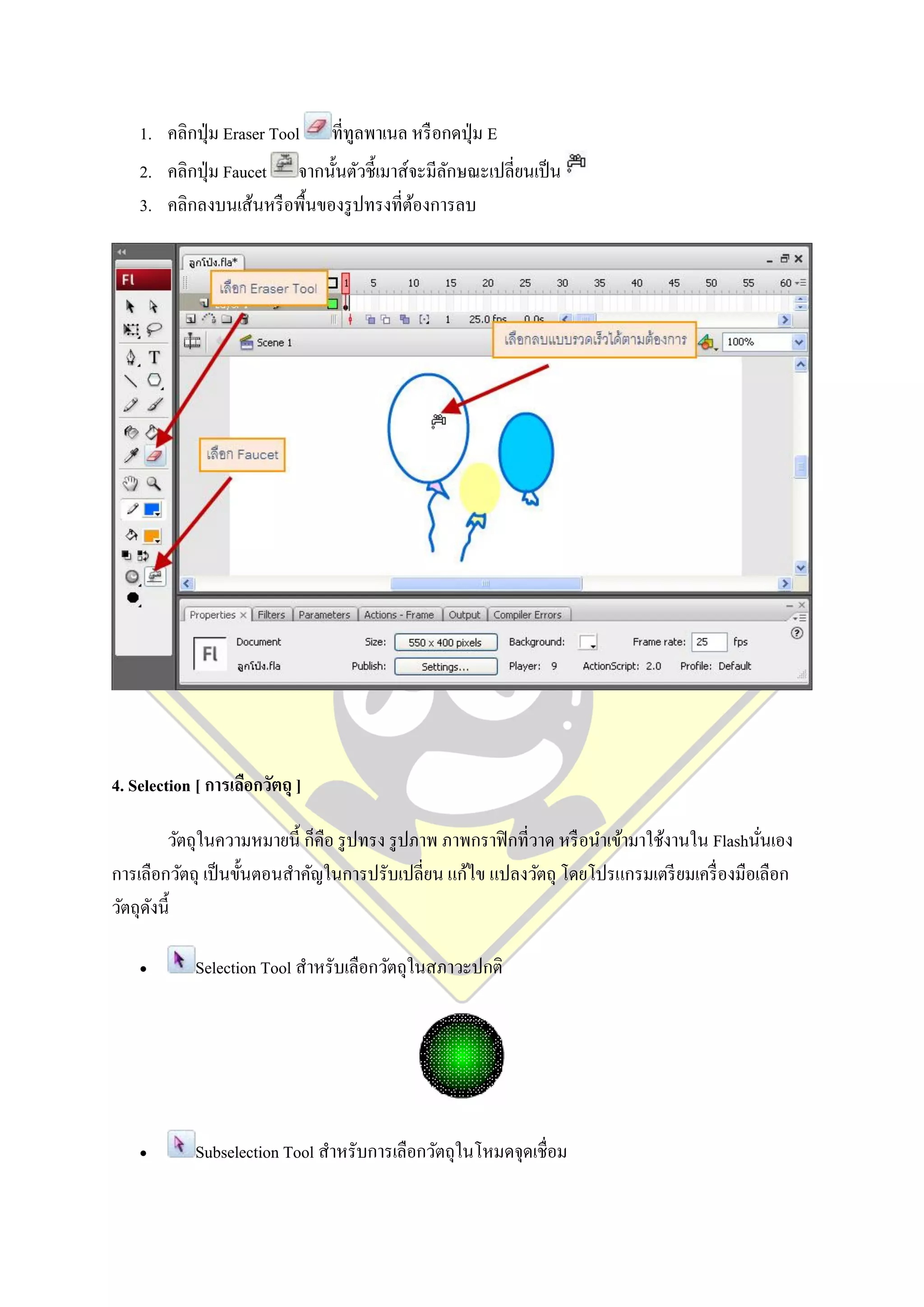 1. คลิกปุ่ ม Eraser Tool     ที่ทูลพาเนล หรื อกดปุ่ ม E
    2. คลิกปุ่ ม Faucet จากนั้นตัวชี้เมาส์จะมีลกษณะเปลี่ยนเป็ น
                                               ั
    3. คลิกลงบนเส้นหรื อพื้นของรู ปทรงที่ตองการลบ
                                           ้




4. Selection [ การเลือกวัตถุ ]

        วัตถุในความหมายนี้ ก็คือ รู ปทรง รู ปภาพ ภาพกราฟิ กที่วาด หรื อนาเข้ามาใช้งานใน Flashนันเอง
                                                                                               ่
การเลือกวัตถุ เป็ นขั้นตอนสาคัญในการปรับเปลี่ยน แก้ไข แปลงวัตถุ โดยโปรแกรมเตรี ยมเครื่ องมือเลือก
วัตถุดงนี้
      ั

            Selection Tool สาหรับเลือกวัตถุในสภาวะปกติ




            Subselection Tool สาหรับการเลือกวัตถุในโหมดจุดเชื่อม
 