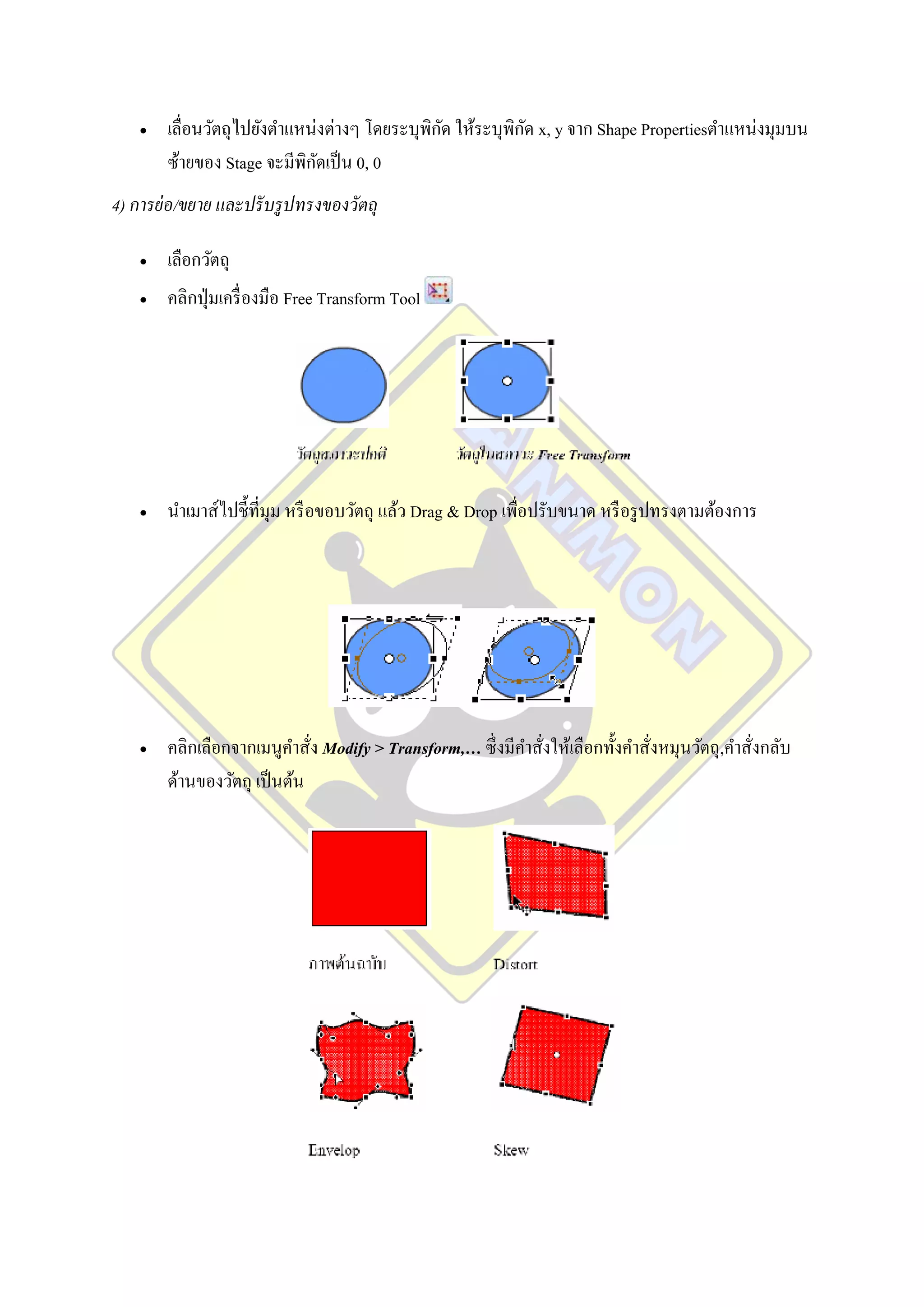                                           ั           ั
        เลื่อนวัตถุไปยังตาแหน่งต่างๆ โดยระบุพิกด ให้ระบุพิกด x, y จาก Shape Propertiesตาแหน่งมุมบน
                              ั
        ซ้ายของ Stage จะมีพิกดเป็ น 0, 0
4) การย่ อ/ขยาย และปรั บรู ปทรงของวัตถุ

       เลือกวัตถุ
       คลิกปุ่ มเครื่ องมือ Free Transform Tool




       นาเมาส์ไปชี้ที่มุม หรื อขอบวัตถุ แล้ว Drag & Drop เพื่อปรับขนาด หรื อรู ปทรงตามต้องการ




       คลิกเลือกจากเมนูคาสั่ง Modify > Transform,… ซึ่ งมีคาสังให้เลือกทั้งคาสั่งหมุนวัตถุ,คาสั่งกลับ
                                                               ่
        ด้านของวัตถุ เป็ นต้น
 