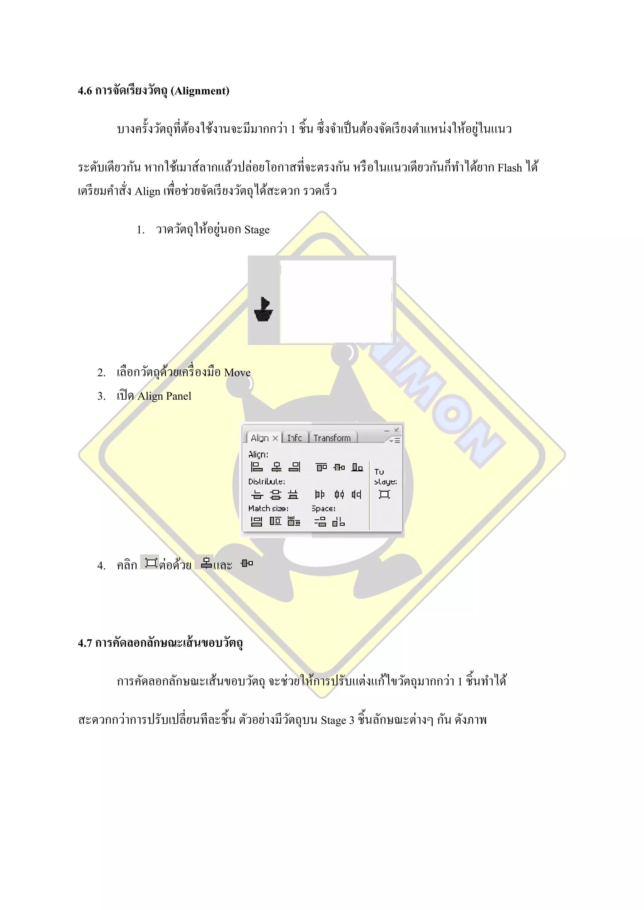4.6 การจัดเรียงวัตถุ (Alignment)

                                                                                          ่
        บางครั้งวัตถุที่ตองใช้งานจะมีมากกว่า 1 ชิ้น ซึ่ งจาเป็ นต้องจัดเรี ยงตาแหน่งให้อยูในแนว
                         ้

ระดับเดียวกัน หากใช้เมาส์ลากแล้วปล่อยโอกาสที่จะตรงกัน หรื อในแนวเดียวกันก็ทาได้ยาก Flash ได้
เตรี ยมคาสั่ง Align เพื่อช่วยจัดเรี ยงวัตถุได้สะดวก รวดเร็ ว

                             ่
            1. วาดวัตถุให้อยูนอก Stage




    2. เลือกวัตถุดวยเครื่ องมือ Move
                   ้
    3. เปิ ด Align Panel




    4. คลิก      ต่อด้วย     และ



4.7 การคัดลอกลักษณะเส้ นขอบวัตถุ

        การคัดลอกลักษณะเส้นขอบวัตถุ จะช่วยให้การปรับแต่งแก้ไขวัตถุมากกว่า 1 ชิ้นทาได้

สะดวกกว่าการปรับเปลี่ยนทีละชิ้น ตัวอย่างมีวตถุบน Stage 3 ชิ้นลักษณะต่างๆ กัน ดังภาพ
                                           ั
 