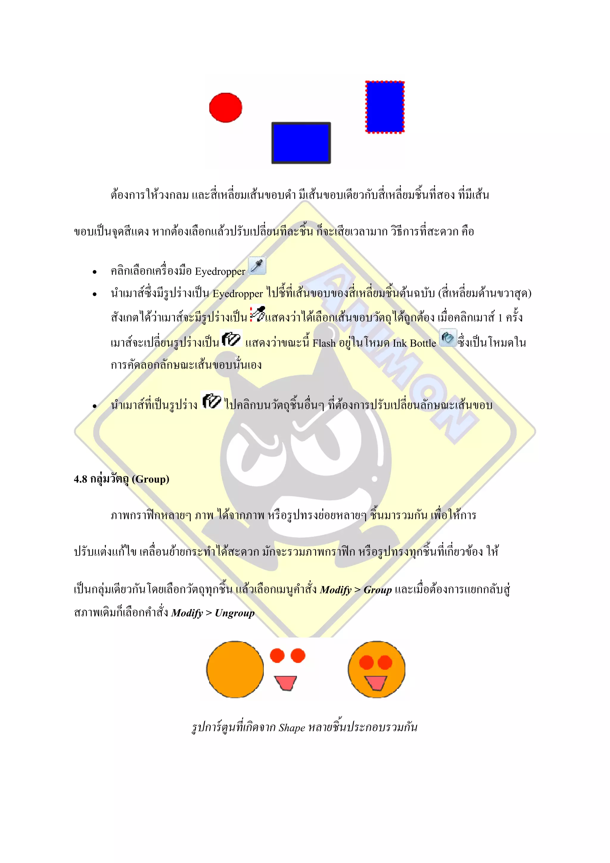 ต้องการให้วงกลม และสี่ เหลี่ยมเส้นขอบดา มีเส้นขอบเดียวกับสี่ เหลี่ยมชิ้นที่สอง ที่มีเส้น

ขอบเป็ นจุดสี แดง หากต้องเลือกแล้วปรับเปลี่ยนทีละชิ้น ก็จะเสี ยเวลามาก วิธีการที่สะดวก คือ

       คลิกเลือกเครื่ องมือ Eyedropper
       นาเมาส์ซ่ ึ งมีรูปร่ างเป็ น Eyedropper ไปชี้ที่เส้นขอบของสี่ เหลี่ยมชิ้นต้นฉบับ (สี่ เหลี่ยมด้านขวาสุ ด)
                     ่
        สังเกตได้วาเมาส์จะมีรูปร่ างเป็ น แสดงว่าได้เลือกเส้นขอบวัตถุได้ถูกต้อง เมื่อคลิกเมาส์ 1 ครั้ง
        เมาส์จะเปลี่ยนรู ปร่ างเป็ น                          ่
                                       แสดงว่าขณะนี้ Flash อยูในโหมด Ink Bottle               ซึ่งเป็ นโหมดใน
        การคัดลอกลักษณะเส้นขอบนันเอง ่

       นาเมาส์ที่เป็ นรู ปร่ าง     ไปคลิกบนวัตถุชิ้นอื่นๆ ที่ตองการปรับเปลี่ยนลักษณะเส้นขอบ
                                                                ้



4.8 กลุ่มวัตถุ (Group)

        ภาพกราฟิ กหลายๆ ภาพ ได้จากภาพ หรื อรู ปทรงย่อยหลายๆ ชิ้นมารวมกัน เพื่อให้การ

ปรับแต่งแก้ไข เคลื่อนย้ายกระทาได้สะดวก มักจะรวมภาพกราฟิ ก หรื อรู ปทรงทุกชิ้นที่เกี่ยวข้อง ให้

เป็ นกลุ่มเดียวกันโดยเลือกวัตถุทุกชิ้น แล้วเลือกเมนูคาสั่ง Modify > Group และเมื่อต้องการแยกกลับสู่
สภาพเดิมก็เลือกคาสั่ง Modify > Ungroup




                              รู ปการ์ ตูนที่เกิดจาก Shape หลายชิ ้นประกอบรวมกัน
 