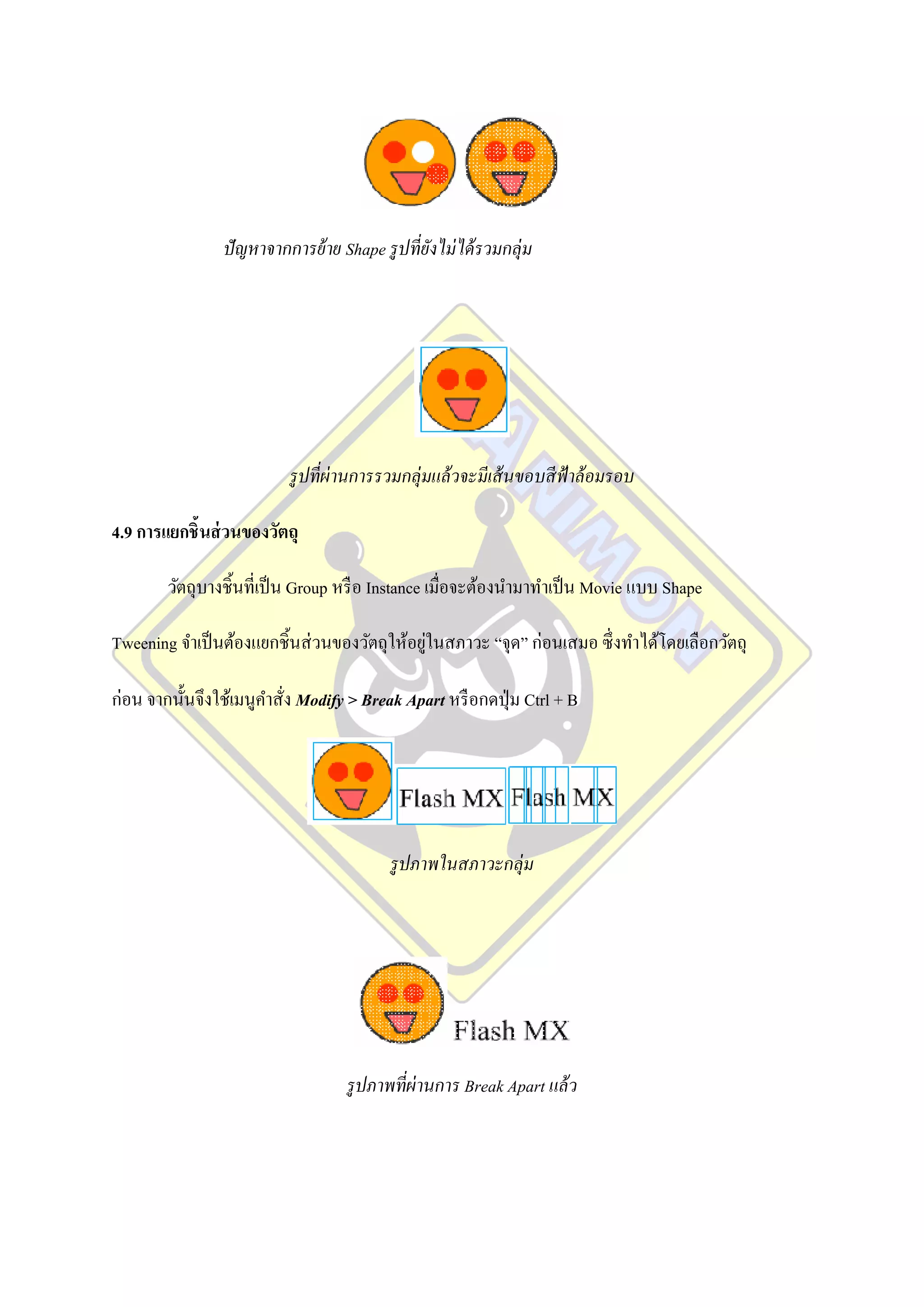 ปั ญหาจากการย้ าย Shape รู ปที่ยงไม่ ได้ รวมกลุ่ม
                                                 ั




                           รู ปที่ผ่านการรวมกลุ่มแล้ วจะมีเส้ นขอบสี ฟ้าล้ อมรอบ

4.9 การแยกชิ้นส่ วนของวัตถุ

        วัตถุบางชิ้นที่เป็ น Group หรื อ Instance เมื่อจะต้องนามาทาเป็ น Movie แบบ Shape

                                              ่
Tweening จาเป็ นต้องแยกชิ้นส่ วนของวัตถุให้อยูในสภาวะ “จุด” ก่อนเสมอ ซึ่ งทาได้โดยเลือกวัตถุ

ก่อน จากนั้นจึงใช้เมนูคาสั่ง Modify > Break Apart หรื อกดปุ่ ม Ctrl + B




                                           รู ปภาพในสภาวะกลุ่ม




                                    รู ปภาพที่ผ่านการ Break Apart แล้ ว
 