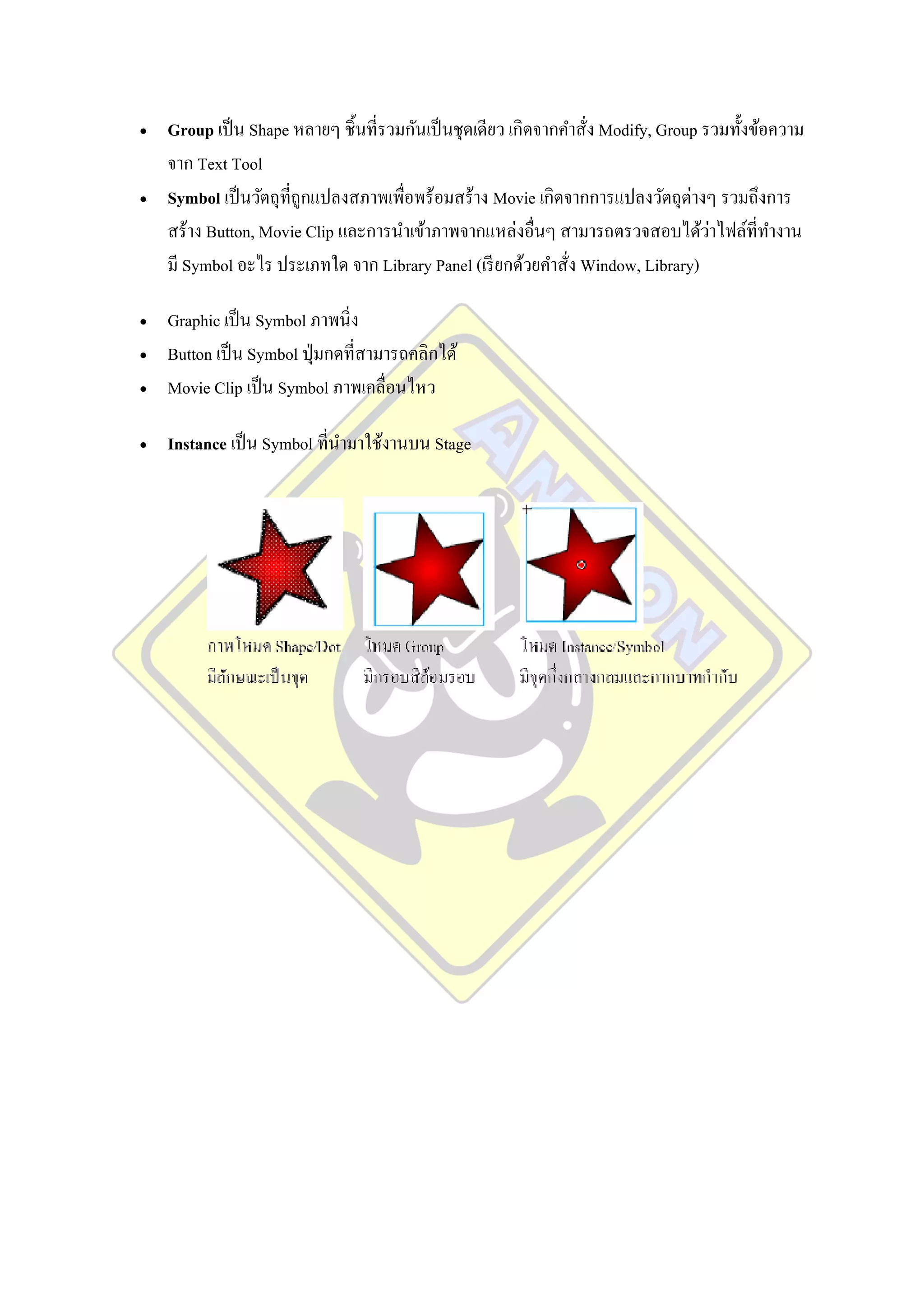    Group เป็ น Shape หลายๆ ชิ้นที่รวมกันเป็ นชุดเดียว เกิดจากคาสัง Modify, Group รวมทั้งข้อความ
                                                                  ่
    จาก Text Tool
   Symbol เป็ นวัตถุที่ถูกแปลงสภาพเพื่อพร้อมสร้าง Movie เกิดจากการแปลงวัตถุต่างๆ รวมถึงการ
                                                                                   ่
    สร้าง Button, Movie Clip และการนาเข้าภาพจากแหล่งอื่นๆ สามารถตรวจสอบได้วาไฟล์ที่ทางาน
    มี Symbol อะไร ประเภทใด จาก Library Panel (เรี ยกด้วยคาสั่ง Window, Library)

   Graphic เป็ น Symbol ภาพนิ่ ง
   Button เป็ น Symbol ปุ่ มกดที่สามารถคลิกได้
   Movie Clip เป็ น Symbol ภาพเคลื่อนไหว

   Instance เป็ น Symbol ที่นามาใช้งานบน Stage
 