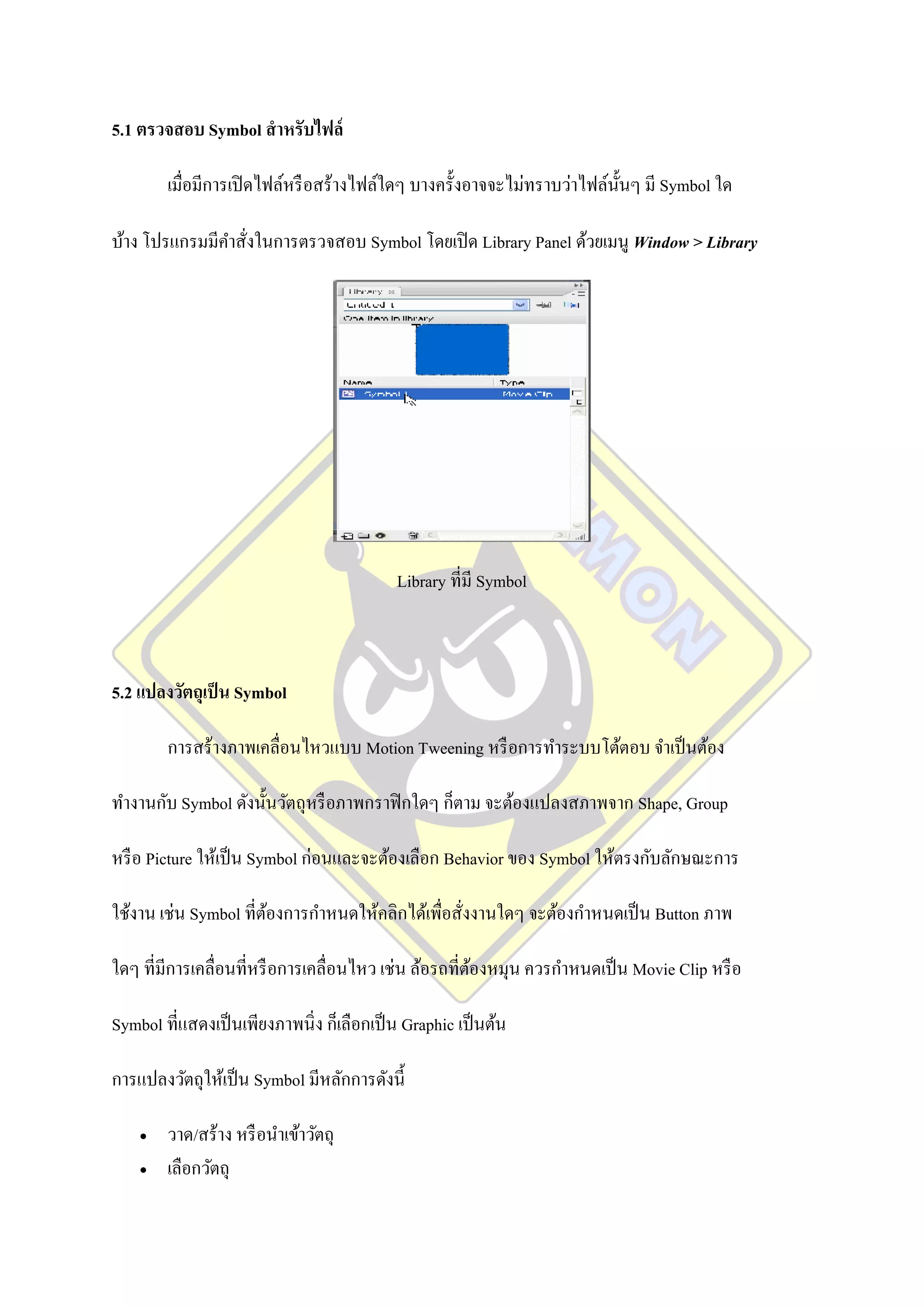 5.1 ตรวจสอบ Symbol สาหรับไฟล์

        เมื่อมีการเปิ ดไฟล์หรื อสร้างไฟล์ใดๆ บางครั้งอาจจะไม่ทราบว่าไฟล์น้ นๆ มี Symbol ใด
                                                                           ั

บ้าง โปรแกรมมีคาสังในการตรวจสอบ Symbol โดยเปิ ด Library Panel ด้วยเมนู Window > Library
                 ่




                                            Library ที่มี Symbol



5.2 แปลงวัตถุเป็ น Symbol

        การสร้างภาพเคลื่อนไหวแบบ Motion Tweening หรื อการทาระบบโต้ตอบ จาเป็ นต้อง

ทางานกับ Symbol ดังนั้นวัตถุหรื อภาพกราฟิ กใดๆ ก็ตาม จะต้องแปลงสภาพจาก Shape, Group

หรื อ Picture ให้เป็ น Symbol ก่อนและจะต้องเลือก Behavior ของ Symbol ให้ตรงกับลักษณะการ

ใช้งาน เช่น Symbol ที่ตองการกาหนดให้คลิกได้เพื่อสั่งงานใดๆ จะต้องกาหนดเป็ น Button ภาพ
                       ้

ใดๆ ที่มีการเคลื่อนที่หรื อการเคลื่อนไหว เช่น ล้อรถที่ตองหมุน ควรกาหนดเป็ น Movie Clip หรื อ
                                                       ้

Symbol ที่แสดงเป็ นเพียงภาพนิ่ง ก็เลือกเป็ น Graphic เป็ นต้น

การแปลงวัตถุให้เป็ น Symbol มีหลักการดังนี้

       วาด/สร้าง หรื อนาเข้าวัตถุ
       เลือกวัตถุ
 