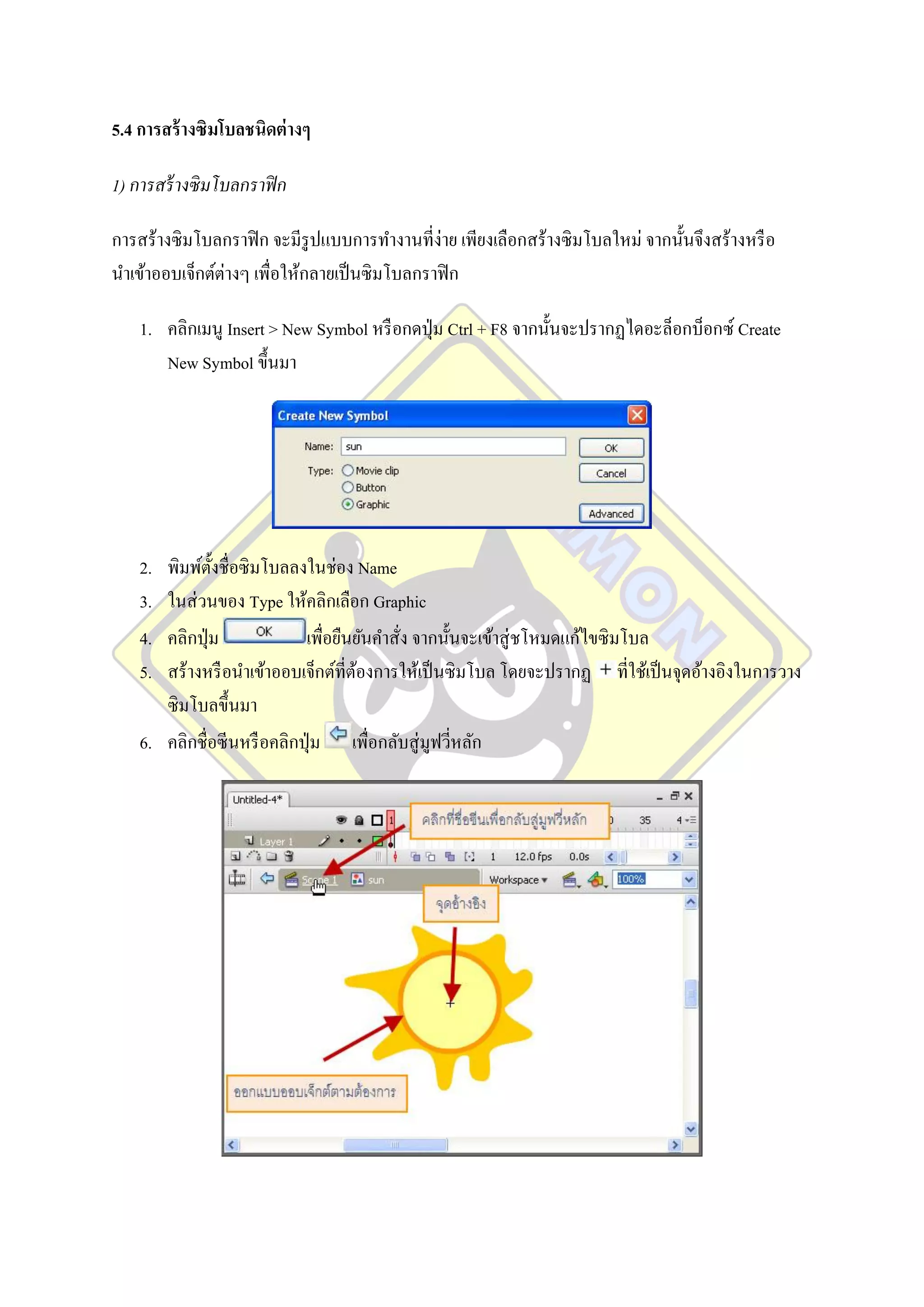 5.4 การสร้ างซิมโบลชนิดต่ างๆ

1) การสร้ างซิ มโบลกราฟิ ก

การสร้างซิ มโบลกราฟิ ก จะมีรูปแบบการทางานที่ง่าย เพียงเลือกสร้างซิ มโบลใหม่ จากนั้นจึงสร้างหรื อ
นาเข้าออบเจ็กต์ต่างๆ เพื่อให้กลายเป็ นซิ มโบลกราฟิ ก

    1. คลิกเมนู Insert > New Symbol หรื อกดปุ่ ม Ctrl + F8 จากนั้นจะปรากฏไดอะล็อกบ็อกซ์ Create
       New Symbol ขึ้นมา




    2. พิมพ์ต้ งชื่อซิ มโบลลงในช่อง Name
               ั
    3. ในส่ วนของ Type ให้คลิกเลือก Graphic
    4. คลิกปุ่ ม             เพื่อยืนยันคาสั่ง จากนั้นจะเข้าสู่ ชโหมดแก้ไขซิ มโบล
    5. สร้างหรื อนาเข้าออบเจ็กต์ที่ตองการให้เป็ นซิมโบล โดยจะปรากฏ ที่ใช้เป็ นจุดอ้างอิงในการวาง
                                     ้
       ซิ มโบลขึ้นมา
    6. คลิกชื่อซีนหรื อคลิกปุ่ ม เพื่อกลับสู่ มูฟวีหลัก
                                                     ่
 