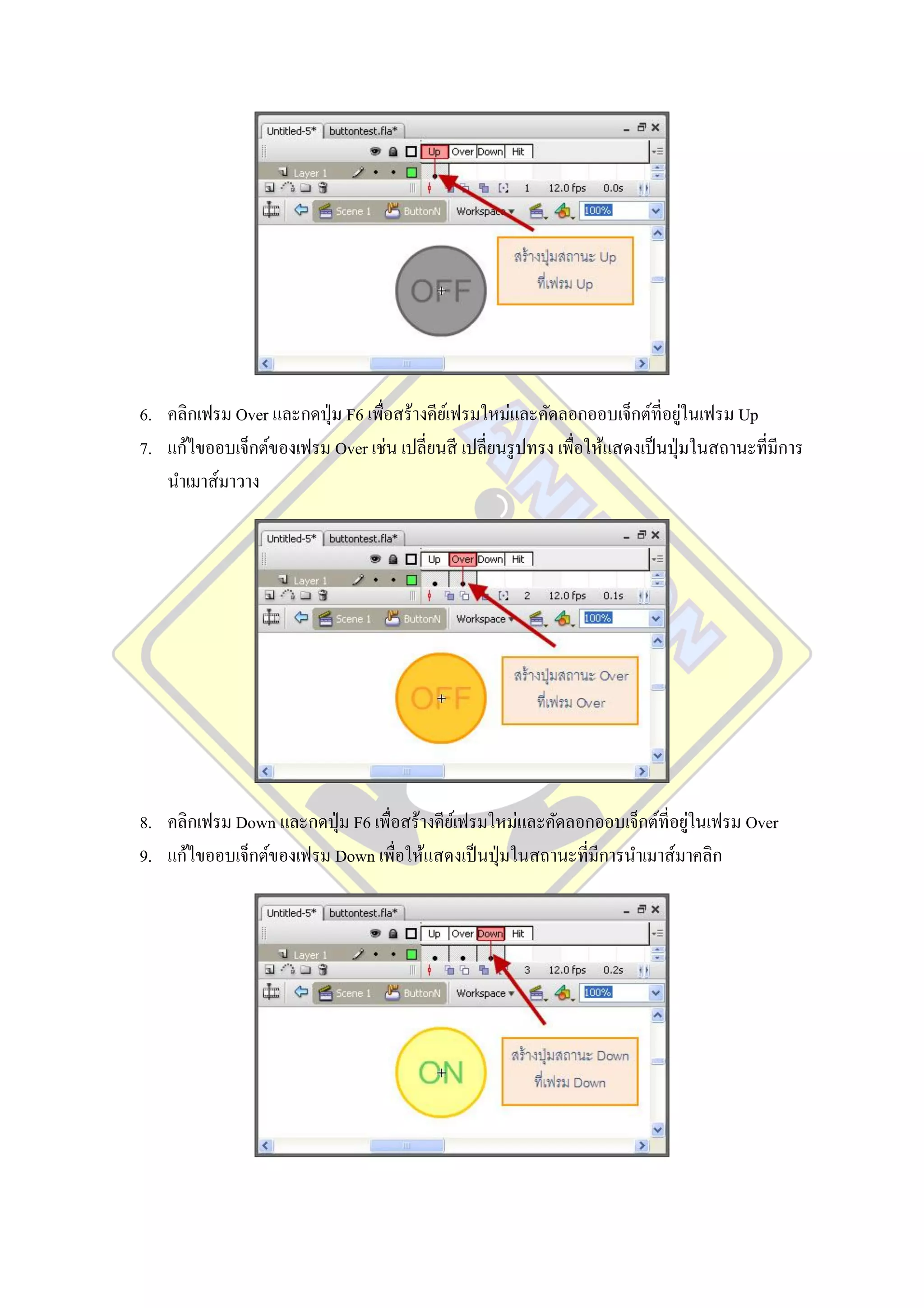 ่
6. คลิกเฟรม Over และกดปุ่ ม F6 เพื่อสร้างคียเ์ ฟรมใหม่และคัดลอกออบเจ็กต์ที่อยูในเฟรม Up
7. แก้ไขออบเจ็กต์ของเฟรม Over เช่น เปลี่ยนสี เปลี่ยนรู ปทรง เพื่อให้แสดงเป็ นปุ่ มในสถานะที่มีการ
   นาเมาส์มาวาง




                                                                              ่
8. คลิกเฟรม Down และกดปุ่ ม F6 เพื่อสร้างคียเ์ ฟรมใหม่และคัดลอกออบเจ็กต์ที่อยูในเฟรม Over
9. แก้ไขออบเจ็กต์ของเฟรม Down เพื่อให้แสดงเป็ นปุ่ มในสถานะที่มีการนาเมาส์มาคลิก
 