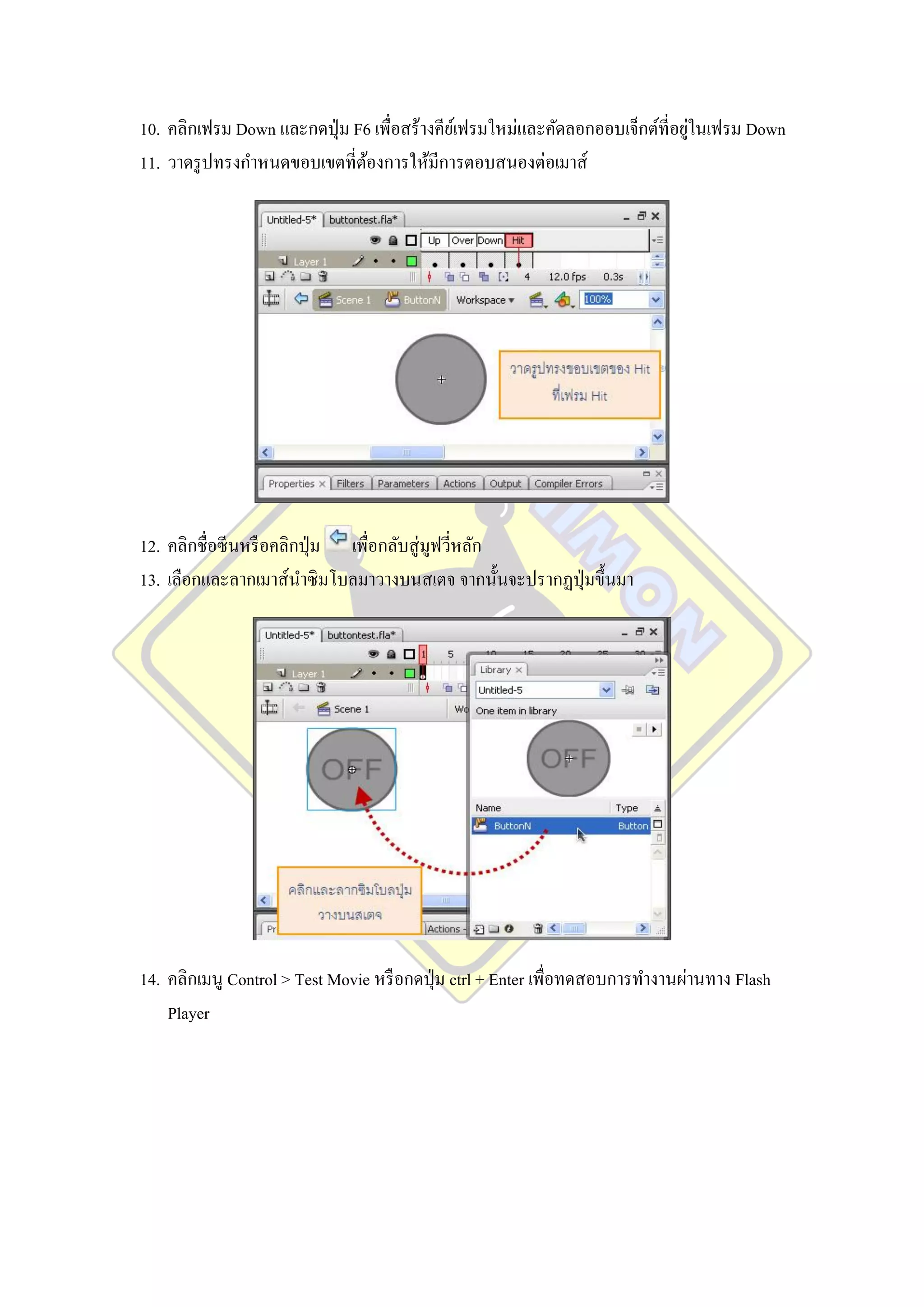 ่
10. คลิกเฟรม Down และกดปุ่ ม F6 เพื่อสร้างคียเ์ ฟรมใหม่และคัดลอกออบเจ็กต์ที่อยูในเฟรม Down
11. วาดรู ปทรงกาหนดขอบเขตที่ตองการให้มีการตอบสนองต่อเมาส์
                               ้




12. คลิกชื่อซีนหรื อคลิกปุ่ ม เพื่อกลับสู่ มูฟวีหลัก
                                                ่
13. เลือกและลากเมาส์นาซิ มโบลมาวางบนสเตจ จากนั้นจะปรากฏปุ่ มขึ้นมา




14. คลิกเมนู Control > Test Movie หรื อกดปุ่ ม ctrl + Enter เพื่อทดสอบการทางานผ่านทาง Flash
    Player
 