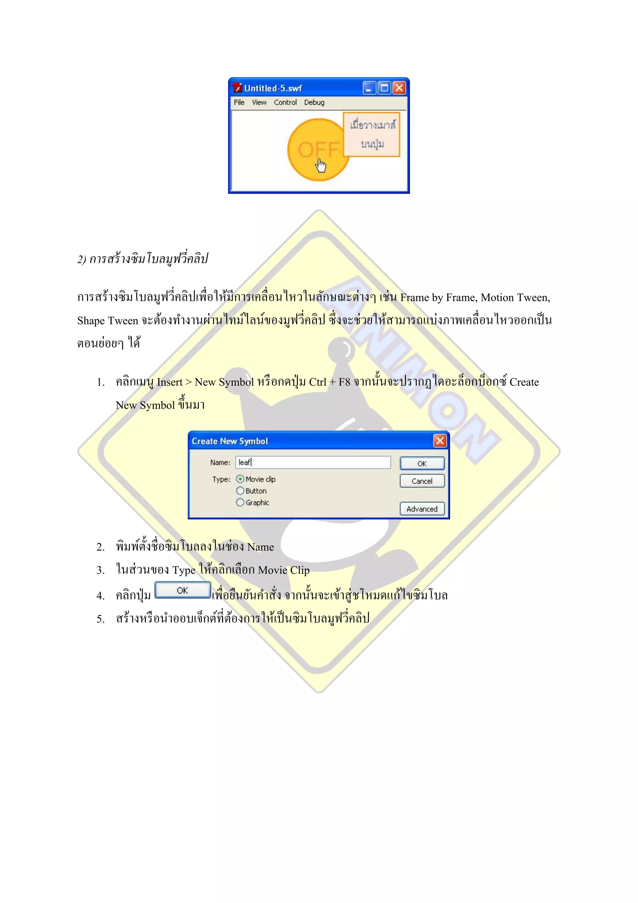 2) การสร้ างซิ มโบลมูฟวี่คลิป

การสร้างซิมโบลมูฟวีคลิปเพื่อให้มีการเคลื่อนไหวในลักษณะต่างๆ เช่น Frame by Frame, Motion Tween,
                   ่
Shape Tween จะต้องทางานผ่านไทม์ไลน์ของมูฟวีคลิป ซึ่ งจะช่วยให้สามารถแบ่งภาพเคลื่อนไหวออกเป็ น
                                              ่
ตอนย่อยๆ ได้

    1. คลิกเมนู Insert > New Symbol หรื อกดปุ่ ม Ctrl + F8 จากนั้นจะปรากฏไดอะล็อกบ็อกซ์ Create
       New Symbol ขึ้นมา




    2.   พิมพ์ต้ งชื่อซิ มโบลลงในช่อง Name
                 ั
    3.   ในส่ วนของ Type ให้คลิกเลือก Movie Clip
    4.   คลิกปุ่ ม             เพื่อยืนยันคาสั่ง จากนั้นจะเข้าสู่ ชโหมดแก้ไขซิ มโบล
    5.   สร้างหรื อนาออบเจ็กต์ที่ตองการให้เป็ นซิมโบลมูฟวีคลิป
                                    ้                          ่
 