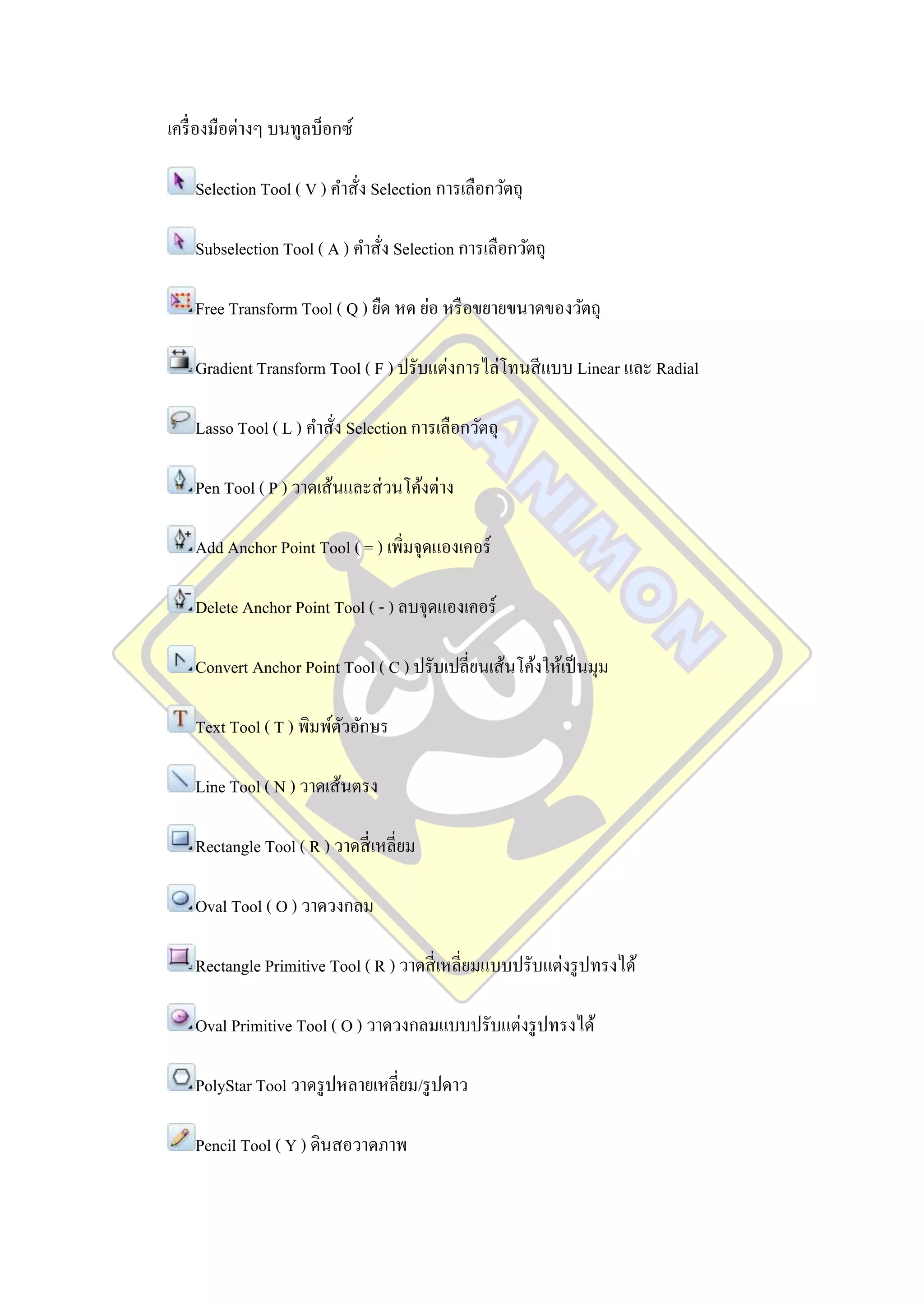 เครื่ องมือต่างๆ บนทูลบ็อกซ์

    Selection Tool ( V ) คาสั่ง Selection การเลือกวัตถุ

    Subselection Tool ( A ) คาสัง Selection การเลือกวัตถุ
                                ่

    Free Transform Tool ( Q ) ยืด หด ย่อ หรื อขยายขนาดของวัตถุ

    Gradient Transform Tool ( F ) ปรับแต่งการไล่โทนสี แบบ Linear และ Radial

    Lasso Tool ( L ) คาสัง Selection การเลือกวัตถุ
                         ่

    Pen Tool ( P ) วาดเส้นและส่ วนโค้งต่าง

    Add Anchor Point Tool ( = ) เพิ่มจุดแองเคอร์

    Delete Anchor Point Tool ( - ) ลบจุดแองเคอร์

    Convert Anchor Point Tool ( C ) ปรับเปลี่ยนเส้นโค้งให้เป็ นมุม

    Text Tool ( T ) พิมพ์ตวอักษร
                          ั

    Line Tool ( N ) วาดเส้นตรง

    Rectangle Tool ( R ) วาดสี่ เหลี่ยม

    Oval Tool ( O ) วาดวงกลม

    Rectangle Primitive Tool ( R ) วาดสี่ เหลี่ยมแบบปรับแต่งรู ปทรงได้

    Oval Primitive Tool ( O ) วาดวงกลมแบบปรับแต่งรู ปทรงได้

    PolyStar Tool วาดรู ปหลายเหลี่ยม/รู ปดาว

    Pencil Tool ( Y ) ดินสอวาดภาพ
 
