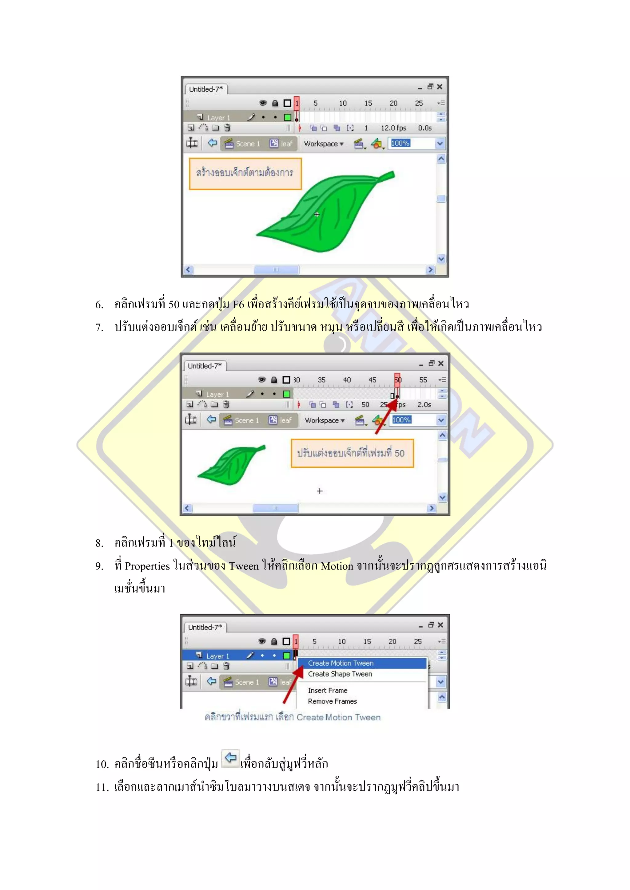 6. คลิกเฟรมที่ 50 และกดปุ่ ม F6 เพื่อสร้างคียเ์ ฟรมใช้เป็ นจุดจบของภาพเคลื่อนไหว
7. ปรับแต่งออบเจ็กต์ เช่น เคลื่อนย้าย ปรับขนาด หมุน หรื อเปลี่ยนสี เพื่อให้เกิดเป็ นภาพเคลื่อนไหว




8. คลิกเฟรมที่ 1 ของไทม์ไลน์
9. ที่ Properties ในส่ วนของ Tween ให้คลิกเลือก Motion จากนั้นจะปรากฏลูกศรแสดงการสร้างแอนิ
   เมชันขึ้นมา
        ่




10. คลิกชื่อซีนหรื อคลิกปุ่ ม เพื่อกลับสู่ มูฟวีหลัก
                                                ่
11. เลือกและลากเมาส์นาซิ มโบลมาวางบนสเตจ จากนั้นจะปรากฏมูฟวีคลิปขึ้นมา
                                                            ่
 