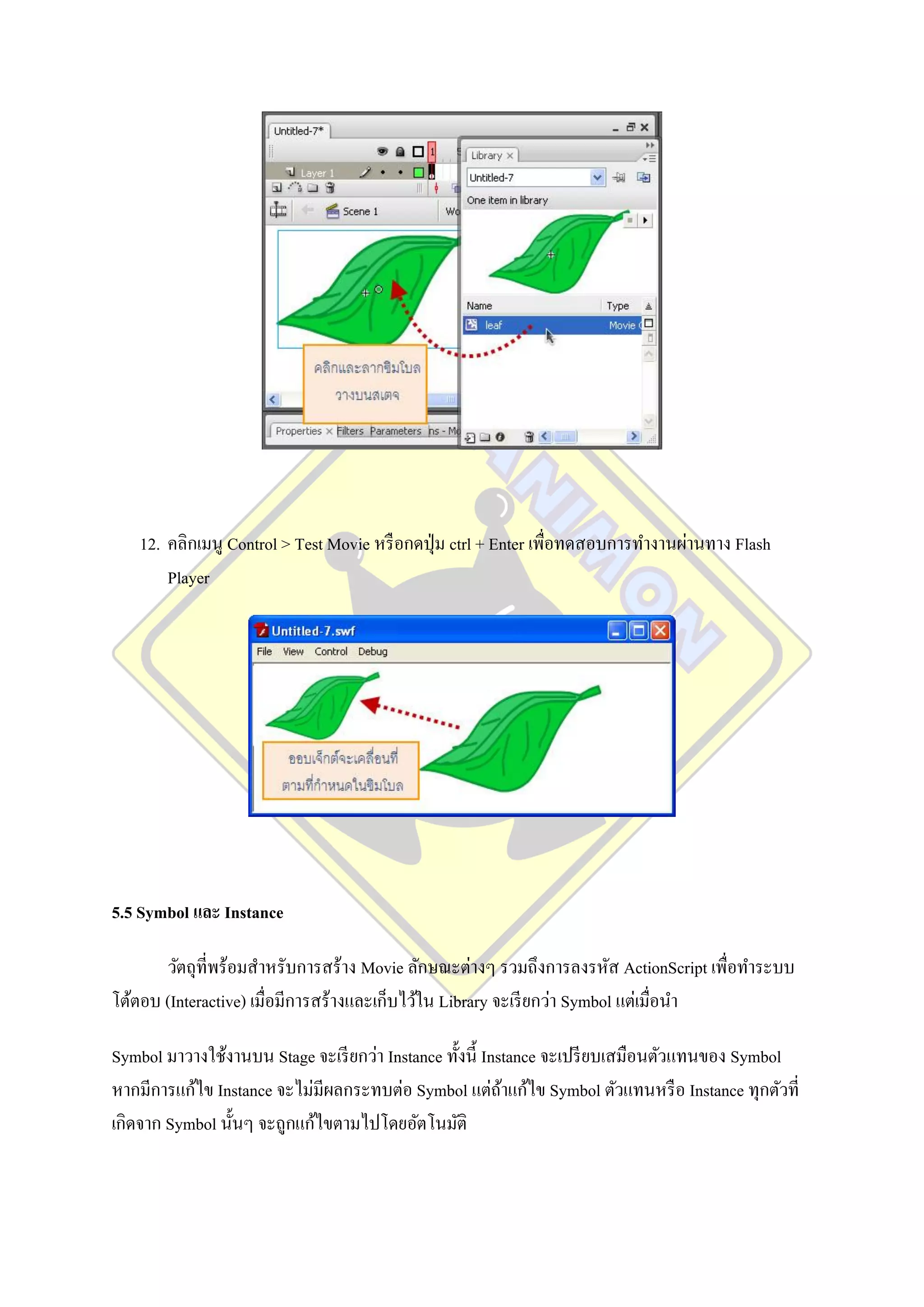 12. คลิกเมนู Control > Test Movie หรื อกดปุ่ ม ctrl + Enter เพื่อทดสอบการทางานผ่านทาง Flash
       Player




5.5 Symbol และ Instance

       วัตถุที่พร้อมสาหรับการสร้าง Movie ลักษณะต่างๆ รวมถึงการลงรหัส ActionScript เพื่อทาระบบ
โต้ตอบ (Interactive) เมื่อมีการสร้างและเก็บไว้ใน Library จะเรี ยกว่า Symbol แต่เมื่อนา

Symbol มาวางใช้งานบน Stage จะเรี ยกว่า Instance ทั้งนี้ Instance จะเปรี ยบเสมือนตัวแทนของ Symbol
หากมีการแก้ไข Instance จะไม่มีผลกระทบต่อ Symbol แต่ถาแก้ไข Symbol ตัวแทนหรื อ Instance ทุกตัวที่
                                                           ้
เกิดจาก Symbol นั้นๆ จะถูกแก้ไขตามไปโดยอัตโนมัติ
 