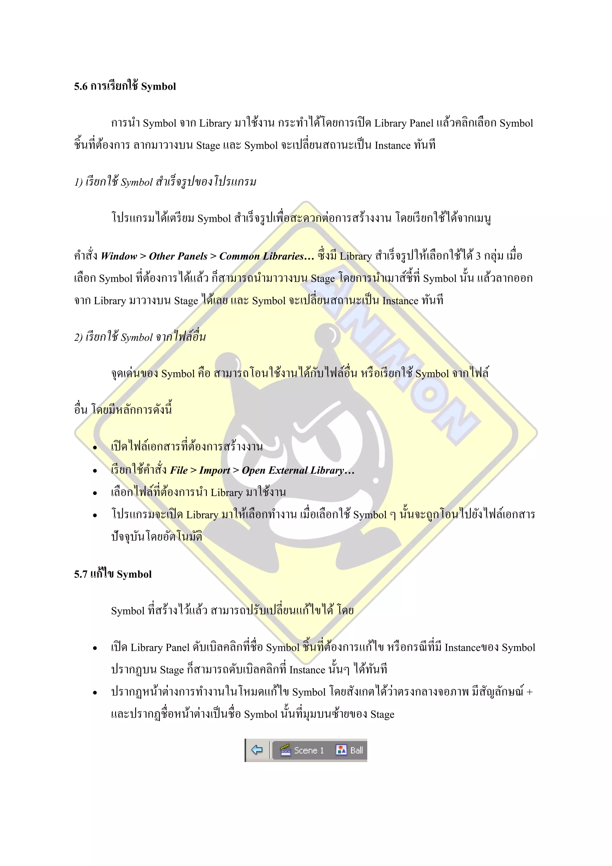 5.6 การเรียกใช้ Symbol

          การนา Symbol จาก Library มาใช้งาน กระทาได้โดยการเปิ ด Library Panel แล้วคลิกเลือก Symbol
ชิ้นที่ตองการ ลากมาวางบน Stage และ Symbol จะเปลี่ยนสถานะเป็ น Instance ทันที
        ้

1) เรี ยกใช้ Symbol สาเร็ จรู ปของโปรแกรม

        โปรแกรมได้เตรี ยม Symbol สาเร็ จรู ปเพื่อสะดวกต่อการสร้างงาน โดยเรี ยกใช้ได้จากเมนู

คาสั่ง Window > Other Panels > Common Libraries… ซึ่งมี Library สาเร็ จรู ปให้เลือกใช้ได้ 3 กลุ่ม เมื่อ
เลือก Symbol ที่ตองการได้แล้ว ก็สามารถนามาวางบน Stage โดยการนาเมาส์ช้ ีที่ Symbol นั้น แล้วลากออก
                 ้
จาก Library มาวางบน Stage ได้เลย และ Symbol จะเปลี่ยนสถานะเป็ น Instance ทันที

2) เรี ยกใช้ Symbol จากไฟล์ อื่น

                                                 ั
        จุดเด่นของ Symbol คือ สามารถโอนใช้งานได้กบไฟล์อื่น หรื อเรี ยกใช้ Symbol จากไฟล์

อื่น โดยมีหลักการดังนี้

       เปิ ดไฟล์เอกสารที่ตองการสร้างงาน
                              ้
       เรี ยกใช้คาสั่ง File > Import > Open External Library…
       เลือกไฟล์ที่ตองการนา Library มาใช้งาน
                       ้
       โปรแกรมจะเปิ ด Library มาให้เลือกทางาน เมื่อเลือกใช้ Symbol ๆ นั้นจะถูกโอนไปยังไฟล์เอกสาร
        ปัจจุบนโดยอัตโนมัติ
               ั

5.7 แก้ไข Symbol

        Symbol ที่สร้างไว้แล้ว สามารถปรับเปลี่ยนแก้ไขได้ โดย

       เปิ ด Library Panel ดับเบิลคลิกที่ชื่อ Symbol ชิ้นที่ตองการแก้ไข หรื อกรณี ที่มี Instanceของ Symbol
                                                              ้
        ปรากฏบน Stage ก็สามารถดับเบิลคลิกที่ Instance นั้นๆ ได้ทนที   ั
                                                                         ่
        ปรากฏหน้าต่างการทางานในโหมดแก้ไข Symbol โดยสังเกตได้วาตรงกลางจอภาพ มีสัญลักษณ์ +
        และปรากฏชื่อหน้าต่างเป็ นชื่ อ Symbol นั้นที่มุมบนซ้ายของ Stage
 