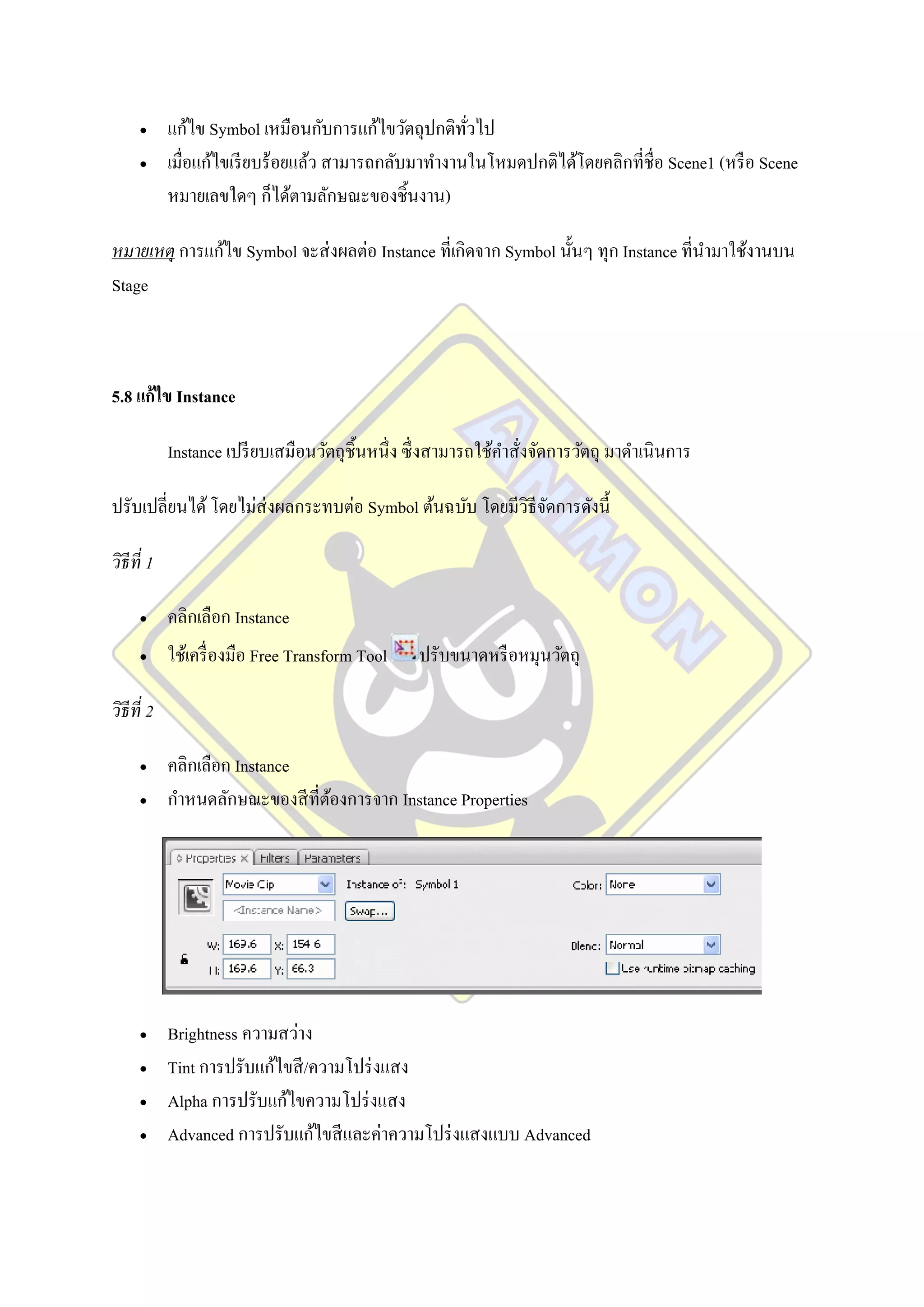      แก้ไข Symbol เหมือนกับการแก้ไขวัตถุปกติทวไป
                                                      ั่
           เมื่อแก้ไขเรี ยบร้อยแล้ว สามารถกลับมาทางานในโหมดปกติได้โดยคลิกที่ชื่อ Scene1 (หรื อ Scene
            หมายเลขใดๆ ก็ได้ตามลักษณะของชิ้นงาน)

หมายเหตุ การแก้ไข Symbol จะส่ งผลต่อ Instance ที่เกิดจาก Symbol นั้นๆ ทุก Instance ที่นามาใช้งานบน
Stage



5.8 แก้ไข Instance

            Instance เปรี ยบเสมือนวัตถุชิ้นหนึ่ง ซึ่ งสามารถใช้คาสั่งจัดการวัตถุ มาดาเนินการ

ปรับเปลี่ยนได้ โดยไม่ส่งผลกระทบต่อ Symbol ต้นฉบับ โดยมีวธีจดการดังนี้
                                                        ิ ั

วิธีที่ 1

           คลิกเลือก Instance
           ใช้เครื่ องมือ Free Transform Tool    ปรับขนาดหรื อหมุนวัตถุ

วิธีที่ 2

           คลิกเลือก Instance
           กาหนดลักษณะของสี ที่ตองการจาก Instance Properties
                                 ้




           Brightness ความสว่าง
           Tint การปรับแก้ไขสี /ความโปร่ งแสง
           Alpha การปรับแก้ไขความโปร่ งแสง
           Advanced การปรับแก้ไขสี และค่าความโปร่ งแสงแบบ Advanced
 