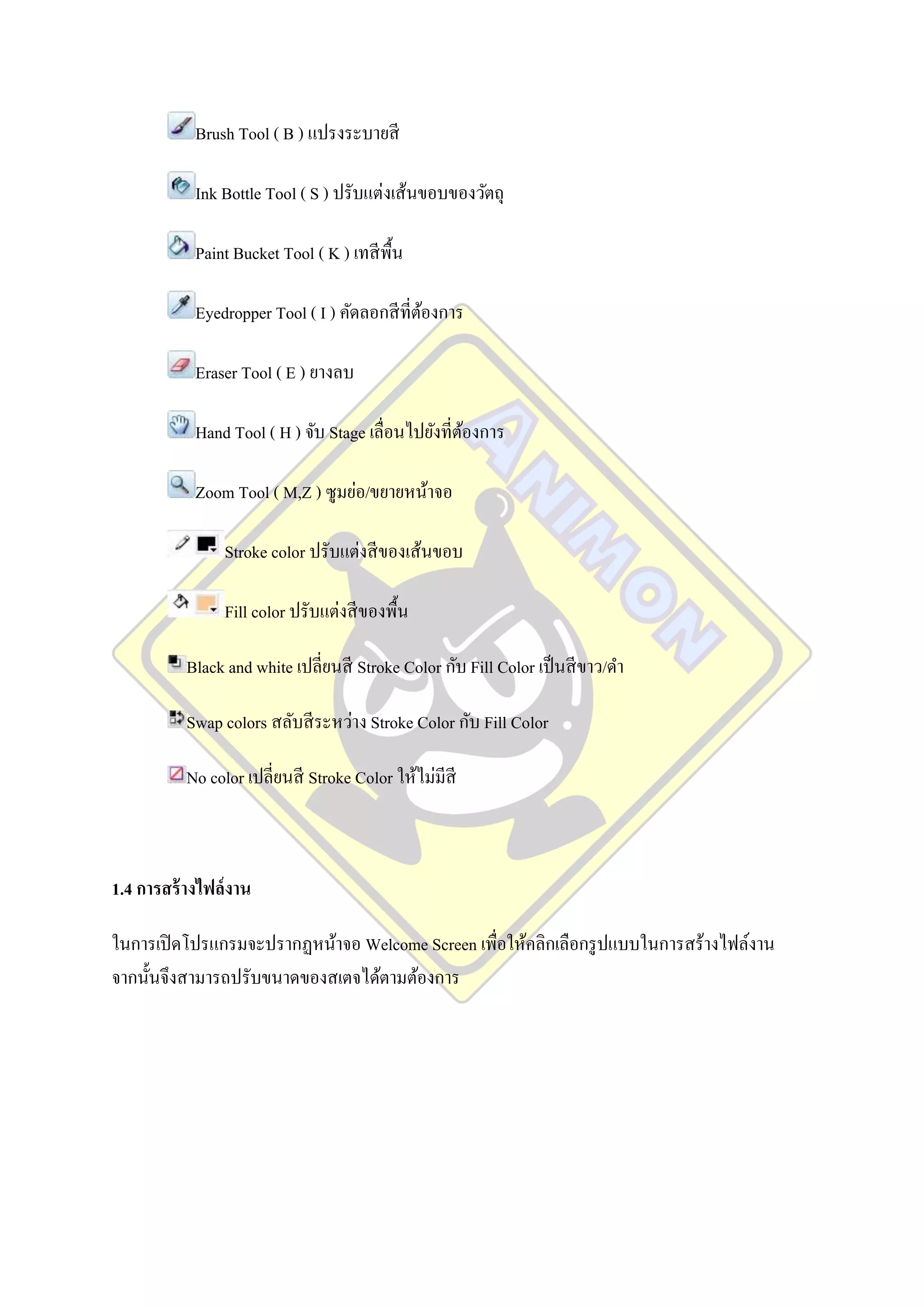 Brush Tool ( B ) แปรงระบายสี

            Ink Bottle Tool ( S ) ปรับแต่งเส้นขอบของวัตถุ

            Paint Bucket Tool ( K ) เทสี พ้ืน

            Eyedropper Tool ( I ) คัดลอกสี ที่ตองการ
                                               ้

            Eraser Tool ( E ) ยางลบ

            Hand Tool ( H ) จับ Stage เลื่อนไปยังที่ตองการ
                                                     ้

            Zoom Tool ( M,Z ) ซูมย่อ/ขยายหน้าจอ

                Stroke color ปรับแต่งสี ของเส้นขอบ

                Fill color ปรับแต่งสี ของพื้น

          Black and white เปลี่ยนสี Stroke Color กับ Fill Color เป็ นสี ขาว/ดา

          Swap colors สลับสี ระหว่าง Stroke Color กับ Fill Color

          No color เปลี่ยนสี Stroke Color ให้ไม่มีสี



1.4 การสร้ างไฟล์งาน

ในการเปิ ดโปรแกรมจะปรากฏหน้าจอ Welcome Screen เพื่อให้คลิกเลือกรู ปแบบในการสร้างไฟล์งาน
จากนั้นจึงสามารถปรับขนาดของสเตจได้ตามต้องการ
 
