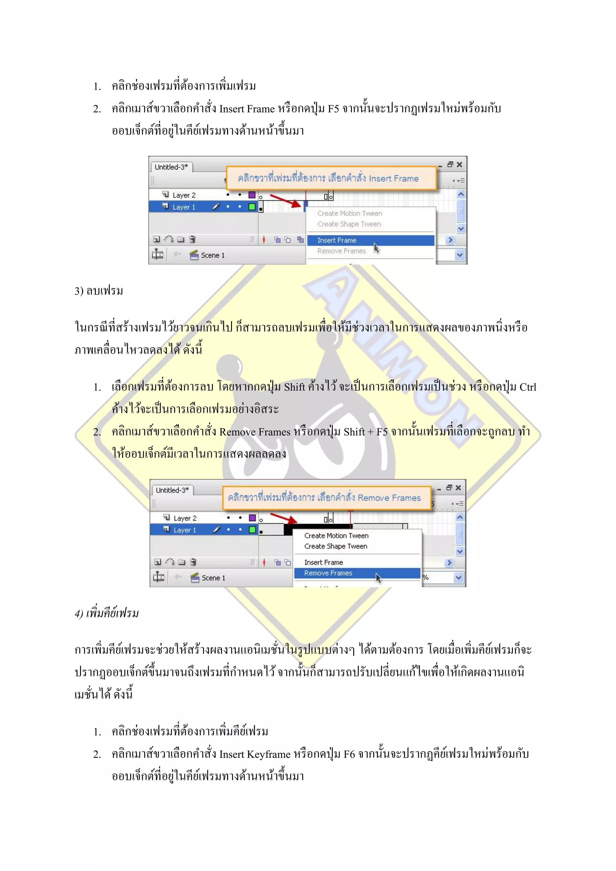1. คลิกช่องเฟรมที่ตองการเพิ่มเฟรม
                        ้
    2. คลิกเมาส์ขวาเลือกคาสั่ง Insert Frame หรื อกดปุ่ ม F5 จากนั้นจะปรากฏเฟรมใหม่พร้อมกับ
                      ่
       ออบเจ็กต์ท่ีอยูในคียเ์ ฟรมทางด้านหน้าขึ้นมา




3) ลบเฟรม

ในกรณี ที่สร้างเฟรมไว้ยาวจนเกินไป ก็สามารถลบเฟรมเพื่อให้มีช่วงเวลาในการแสดงผลของภาพนิ่งหรื อ
ภาพเคลื่อนไหวลดลงได้ ดังนี้

    1. เลือกเฟรมที่ตองการลบ โดยหากกดปุ่ ม Shift ค้างไว้ จะเป็ นการเลือกเฟรมเป็ นช่วง หรื อกดปุ่ ม Ctrl
                     ้
       ค้างไว้จะเป็ นการเลือกเฟรมอย่างอิสระ
    2. คลิกเมาส์ขวาเลือกคาสั่ง Remove Frames หรื อกดปุ่ ม Shift + F5 จากนั้นเฟรมที่เลือกจะถูกลบ ทา
       ให้ออบเจ็กต์มีเวลาในการแสดงผลลดลง




4) เพิ่มคีย์เฟรม

การเพิมคียเ์ ฟรมจะช่วยให้สร้างผลงานแอนิ เมชันในรู ปแบบต่างๆ ได้ตามต้องการ โดยเมื่อเพิมคียเ์ ฟรมก็จะ
      ่                                     ่                                        ่
ปรากฏออบเจ็กต์ข้ ึนมาจนถึงเฟรมที่กาหนดไว้ จากนั้นก็สามารถปรับเปลี่ยนแก้ไขเพื่อให้เกิดผลงานแอนิ
เมชันได้ ดังนี้
    ่

    1. คลิกช่องเฟรมที่ตองการเพิ่มคียเ์ ฟรม
                        ้
    2. คลิกเมาส์ขวาเลือกคาสั่ง Insert Keyframe หรื อกดปุ่ ม F6 จากนั้นจะปรากฏคียเ์ ฟรมใหม่พร้อมกับ
                      ่
       ออบเจ็กต์ท่ีอยูในคียเ์ ฟรมทางด้านหน้าขึ้นมา
 