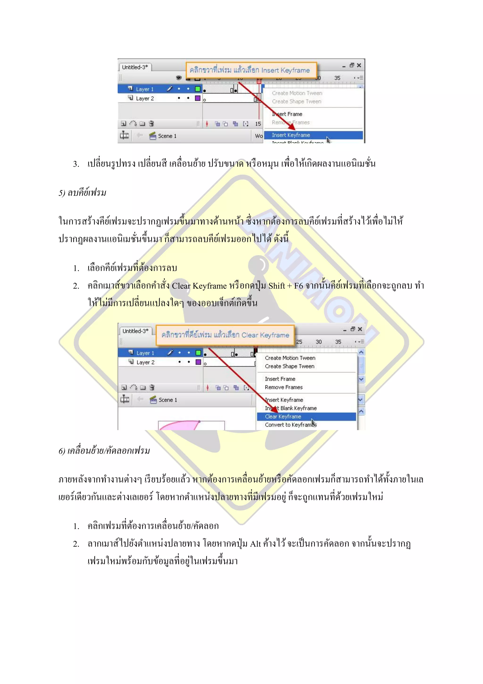 3. เปลี่ยนรู ปทรง เปลี่ยนสี เคลื่อนย้าย ปรับขนาด หรื อหมุน เพื่อให้เกิดผลงานแอนิ เมชัน
                                                                                         ่

5) ลบคีย์เฟรม

ในการสร้างคียเ์ ฟรมจะปรากฏเฟรมขึ้นมาทางด้านหน้า ซึ่ งหากต้องการลบคียเ์ ฟรมที่สร้างไว้เพื่อไม่ให้
ปรากฏผลงานแอนิ เมชันขึ้นมา ก็สามารถลบคียเ์ ฟรมออกไปได้ ดังนี้
                     ่

    1. เลือกคียเ์ ฟรมที่ตองการลบ
                         ้
    2. คลิกเมาส์ขวาเลือกคาสั่ง Clear Keyframe หรื อกดปุ่ ม Shift + F6 จากนั้นคียเ์ ฟรมที่เลือกจะถูกลบ ทา
       ให้ไม่มีการเปลี่ยนแปลงใดๆ ของออบเจ็กต์เกิดขึ้น




6) เคลื่อนย้ าย/คัดลอกเฟรม

ภายหลังจากทางานต่างๆ เรี ยบร้อยแล้ว หากต้องการเคลื่อนย้ายหรื อคัดลอกเฟรมก็สามารถทาได้ท้ งภายในเล
                                                                                        ั
เยอร์ เดียวกันและต่างเลเยอร์ โดยหากตาแหน่งปลายทางที่มีเฟรมอยู่ ก็จะถูกแทนที่ดวยเฟรมใหม่
                                                                             ้

    1. คลิกเฟรมที่ตองการเคลื่อนย้าย/คัดลอก
                   ้
    2. ลากเมาส์ไปยังตาแหน่งปลายทาง โดยหากดปุ่ ม Alt ค้างไว้ จะเป็ นการคัดลอก จากนั้นจะปรากฏ
                                   ่
       เฟรมใหม่พร้อมกับข้อมูลที่อยูในเฟรมขึ้นมา
 