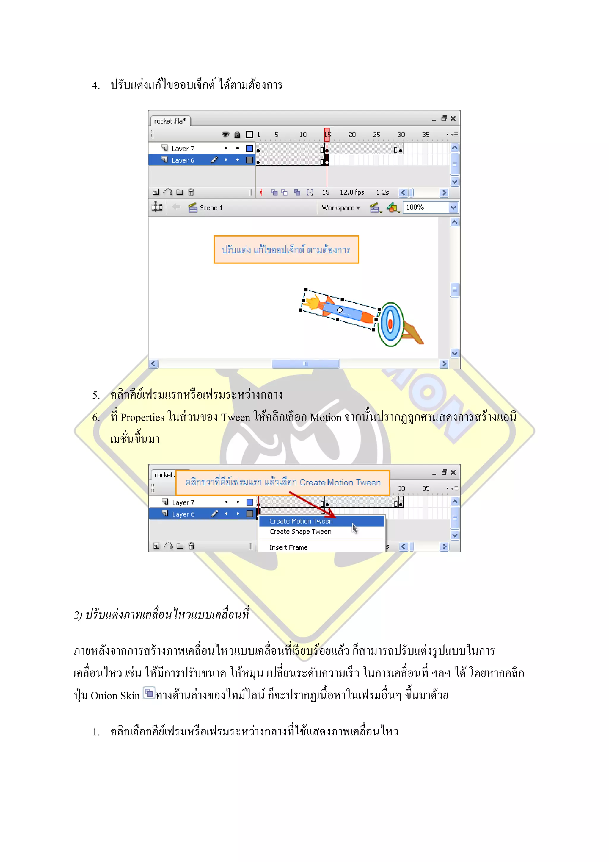 4. ปรับแต่งแก้ไขออบเจ็กต์ ได้ตามต้องการ




    5. คลิกคียเ์ ฟรมแรกหรื อเฟรมระหว่างกลาง
    6. ที่ Properties ในส่ วนของ Tween ให้คลิกเลือก Motion จากนั้นปรากฏลูกศรแสดงการสร้างแอนิ
       เมชันขึ้นมา
            ่




2) ปรั บแต่ งภาพเคลื่อนไหวแบบเคลื่อนที่

ภายหลังจากการสร้างภาพเคลื่อนไหวแบบเคลื่อนที่เรี ยบร้อยแล้ว ก็สามารถปรับแต่งรู ปแบบในการ
เคลื่อนไหว เช่น ให้มีการปรับขนาด ให้หมุน เปลี่ยนระดับความเร็ ว ในการเคลื่อนที่ ฯลฯ ได้ โดยหากคลิก
ปุ่ ม Onion Skin ทางด้านล่างของไทม์ไลน์ ก็จะปรากฏเนื้ อหาในเฟรมอื่นๆ ขึ้นมาด้วย

    1. คลิกเลือกคียเ์ ฟรมหรื อเฟรมระหว่างกลางที่ใช้แสดงภาพเคลื่อนไหว
 