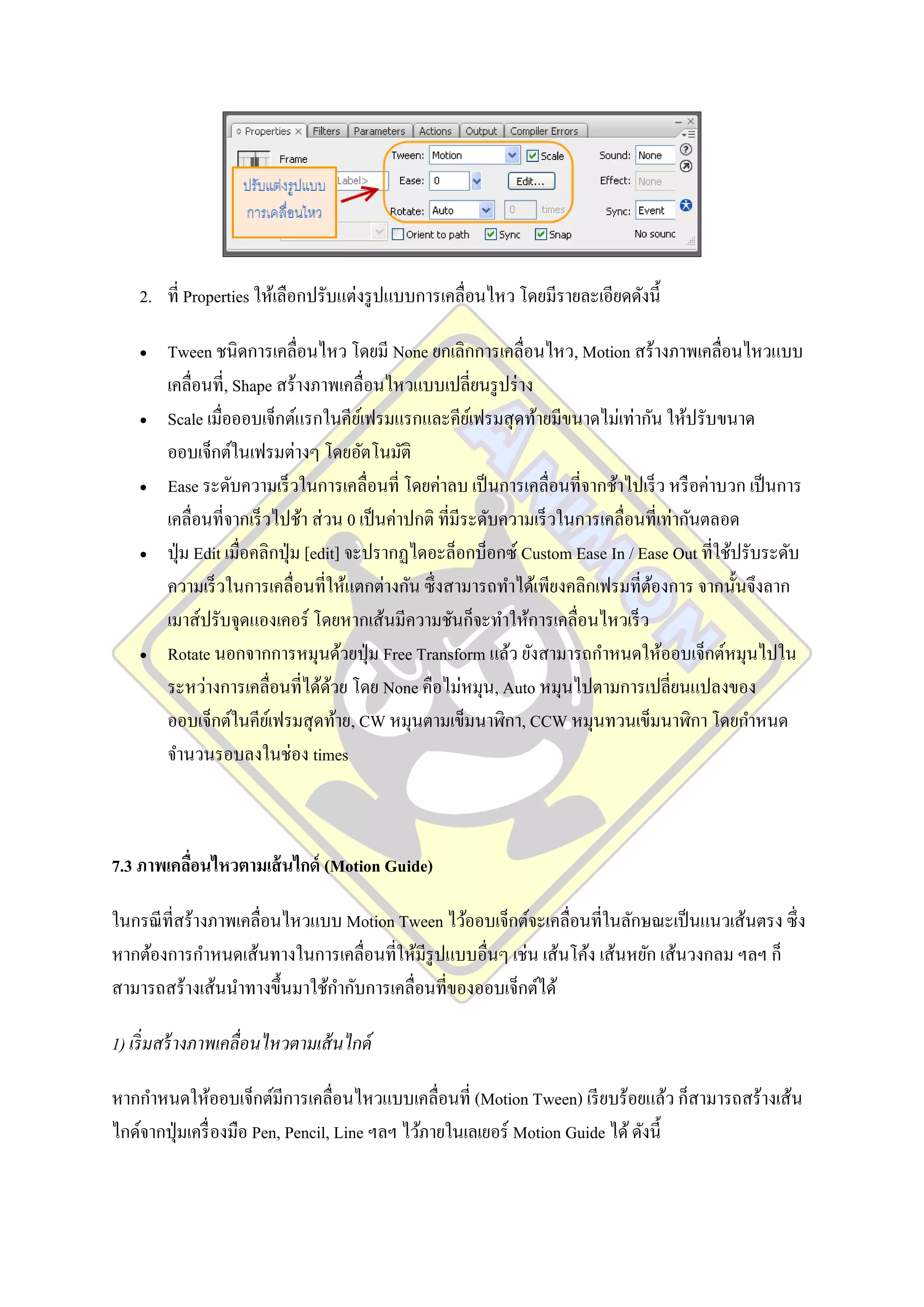 2. ที่ Properties ให้เลือกปรับแต่งรู ปแบบการเคลื่อนไหว โดยมีรายละเอียดดังนี้

       Tween ชนิดการเคลื่อนไหว โดยมี None ยกเลิกการเคลื่อนไหว, Motion สร้างภาพเคลื่อนไหวแบบ
        เคลื่อนที่, Shape สร้างภาพเคลื่อนไหวแบบเปลี่ยนรู ปร่ าง
       Scale เมื่อออบเจ็กต์แรกในคียเ์ ฟรมแรกและคียเ์ ฟรมสุ ดท้ายมีขนาดไม่เท่ากัน ให้ปรับขนาด
        ออบเจ็กต์ในเฟรมต่างๆ โดยอัตโนมัติ
       Ease ระดับความเร็ วในการเคลื่อนที่ โดยค่าลบ เป็ นการเคลื่อนที่จากช้าไปเร็ ว หรื อค่าบวก เป็ นการ
        เคลื่อนที่จากเร็ วไปช้า ส่ วน 0 เป็ นค่าปกติ ที่มีระดับความเร็ วในการเคลื่อนที่เท่ากันตลอด
       ปุ่ ม Edit เมื่อคลิกปุ่ ม [edit] จะปรากฏไดอะล็อกบ็อกซ์ Custom Ease In / Ease Out ที่ใช้ปรับระดับ
        ความเร็ วในการเคลื่อนที่ให้แตกต่างกัน ซึ่ งสามารถทาได้เพียงคลิกเฟรมที่ตองการ จากนั้นจึงลาก
                                                                                     ้
        เมาส์ปรับจุดแองเคอร์ โดยหากเส้นมีความชันก็จะทาให้การเคลื่อนไหวเร็ ว
       Rotate นอกจากการหมุนด้วยปุ่ ม Free Transform แล้ว ยังสามารถกาหนดให้ออบเจ็กต์หมุนไปใน
        ระหว่างการเคลื่อนที่ได้ดวย โดย None คือไม่หมุน, Auto หมุนไปตามการเปลี่ยนแปลงของ
                                      ้
        ออบเจ็กต์ในคียเ์ ฟรมสุ ดท้าย, CW หมุนตามเข็มนาฬิกา, CCW หมุนทวนเข็มนาฬิกา โดยกาหนด
        จานวนรอบลงในช่อง times



7.3 ภาพเคลือนไหวตามเส้ นไกด์ (Motion Guide)
           ่

ในกรณี ที่สร้างภาพเคลื่อนไหวแบบ Motion Tween ไว้ออบเจ็กต์จะเคลื่อนที่ในลักษณะเป็ นแนวเส้นตรง ซึ่ง
หากต้องการกาหนดเส้นทางในการเคลื่อนที่ให้มีรูปแบบอื่นๆ เช่น เส้นโค้ง เส้นหยัก เส้นวงกลม ฯลฯ ก็
สามารถสร้างเส้นนาทางขึ้นมาใช้กากับการเคลื่อนที่ของออบเจ็กต์ได้

1) เริ่ มสร้ างภาพเคลื่อนไหวตามเส้ นไกด์

หากกาหนดให้ออบเจ็กต์มีการเคลื่อนไหวแบบเคลื่อนที่ (Motion Tween) เรี ยบร้อยแล้ว ก็สามารถสร้างเส้น
ไกด์จากปุ่ มเครื่ องมือ Pen, Pencil, Line ฯลฯ ไว้ภายในเลเยอร์ Motion Guide ได้ ดังนี้
 
