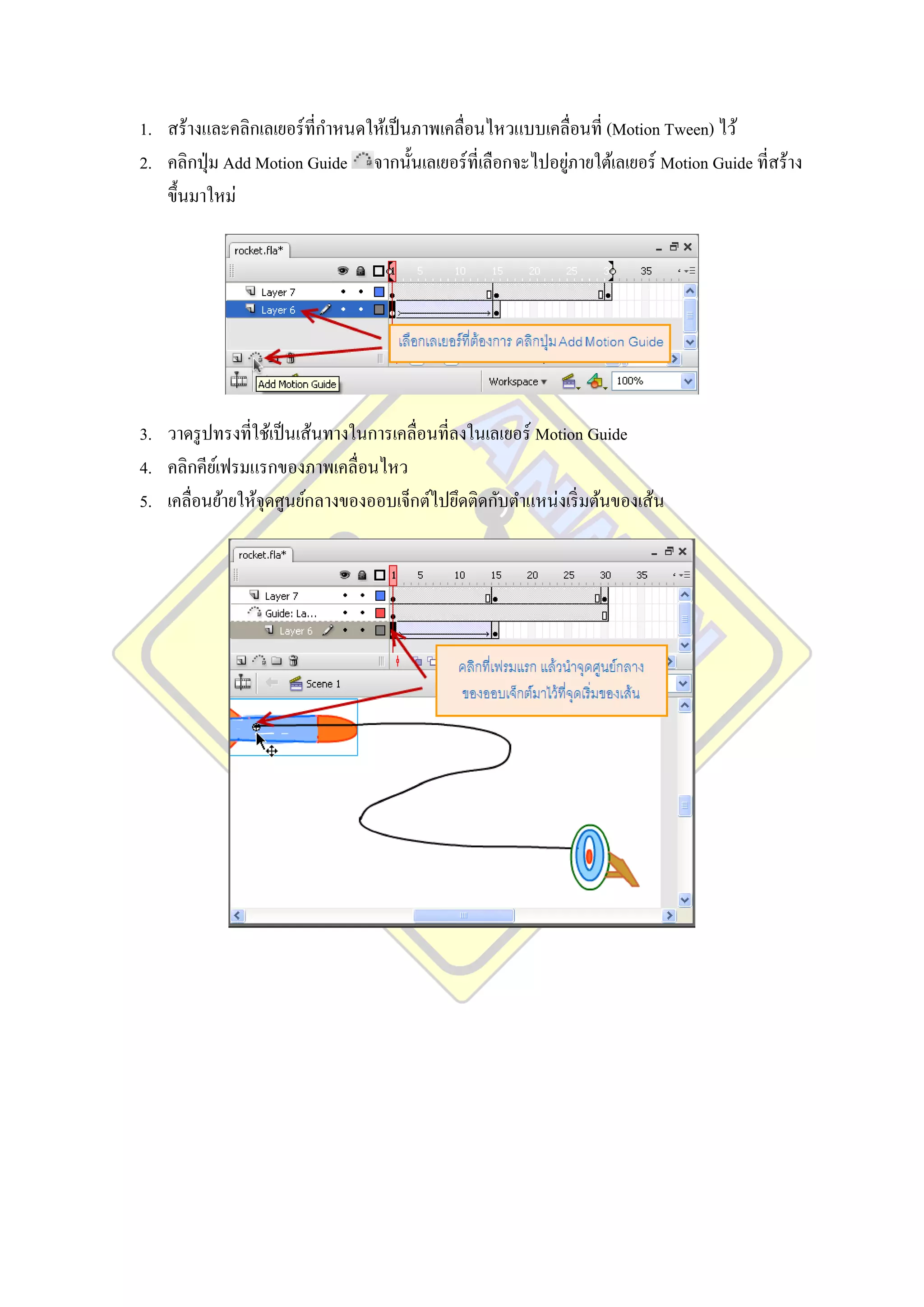 1. สร้างและคลิกเลเยอร์ ที่กาหนดให้เป็ นภาพเคลื่อนไหวแบบเคลื่อนที่ (Motion Tween) ไว้
                                                            ่
2. คลิกปุ่ ม Add Motion Guide จากนั้นเลเยอร์ ที่เลือกจะไปอยูภายใต้เลเยอร์ Motion Guide ที่สร้าง
   ขึ้นมาใหม่




3. วาดรู ปทรงที่ใช้เป็ นเส้นทางในการเคลื่อนที่ลงในเลเยอร์ Motion Guide
4. คลิกคียเ์ ฟรมแรกของภาพเคลื่อนไหว
5. เคลื่อนย้ายให้จุดศูนย์กลางของออบเจ็กต์ไปยึดติดกับตาแหน่งเริ่ มต้นของเส้น
 