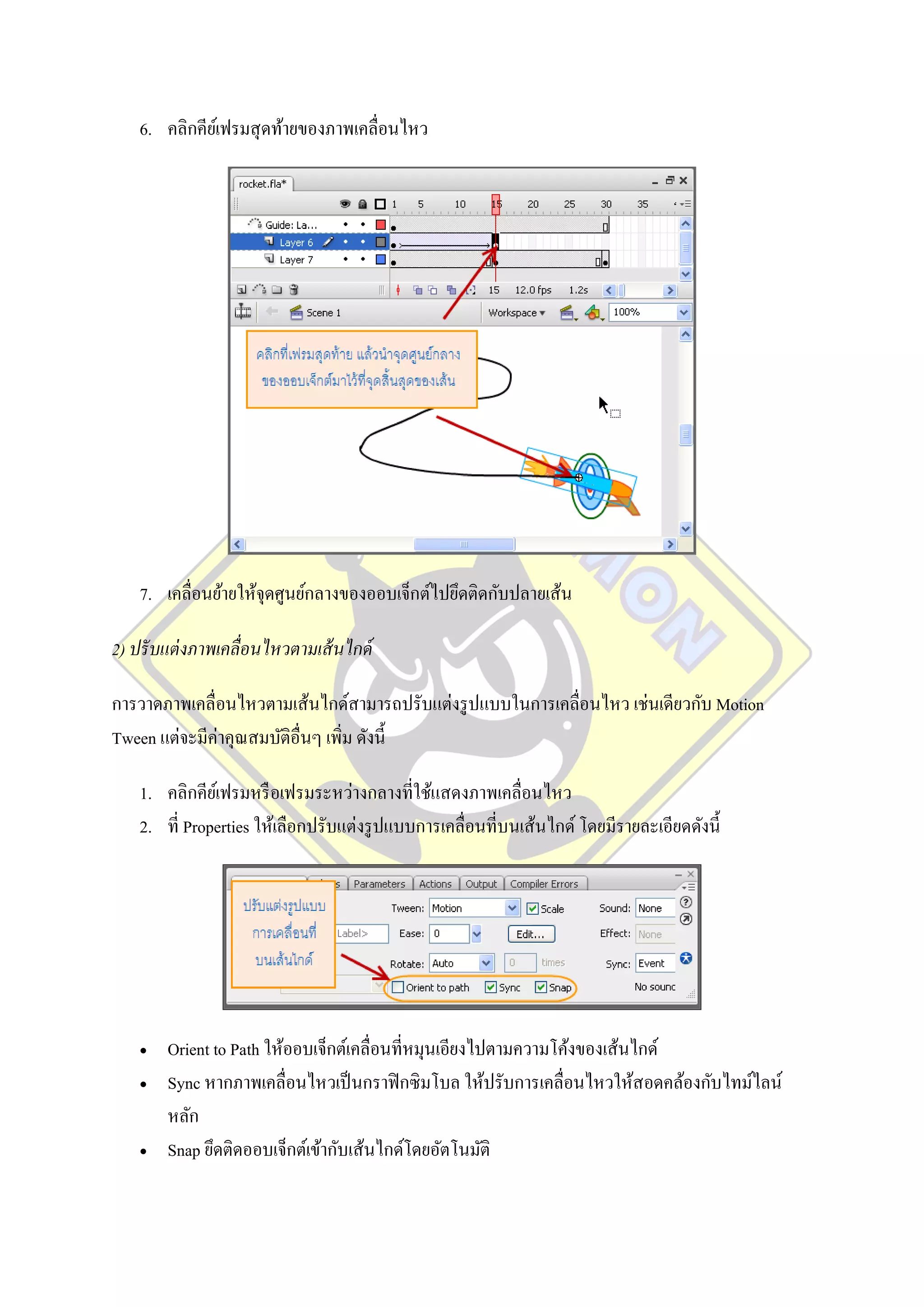 6. คลิกคียเ์ ฟรมสุ ดท้ายของภาพเคลื่อนไหว




    7. เคลื่อนย้ายให้จุดศูนย์กลางของออบเจ็กต์ไปยึดติดกับปลายเส้น

2) ปรั บแต่ งภาพเคลื่อนไหวตามเส้ นไกด์

การวาดภาพเคลื่อนไหวตามเส้นไกด์สามารถปรับแต่งรู ปแบบในการเคลื่อนไหว เช่นเดียวกับ Motion
Tween แต่จะมีค่าคุณสมบัติอื่นๆ เพิ่ม ดังนี้

    1. คลิกคียเ์ ฟรมหรื อเฟรมระหว่างกลางที่ใช้แสดงภาพเคลื่อนไหว
    2. ที่ Properties ให้เลือกปรับแต่งรู ปแบบการเคลื่อนที่บนเส้นไกด์ โดยมีรายละเอียดดังนี้




       Orient to Path ให้ออบเจ็กต์เคลื่อนที่หมุนเอียงไปตามความโค้งของเส้นไกด์
       Sync หากภาพเคลื่อนไหวเป็ นกราฟิ กซิ มโบล ให้ปรับการเคลื่อนไหวให้สอดคล้องกับไทม์ไลน์
        หลัก
       Snap ยึดติดออบเจ็กต์เข้ากับเส้นไกด์โดยอัตโนมัติ
 