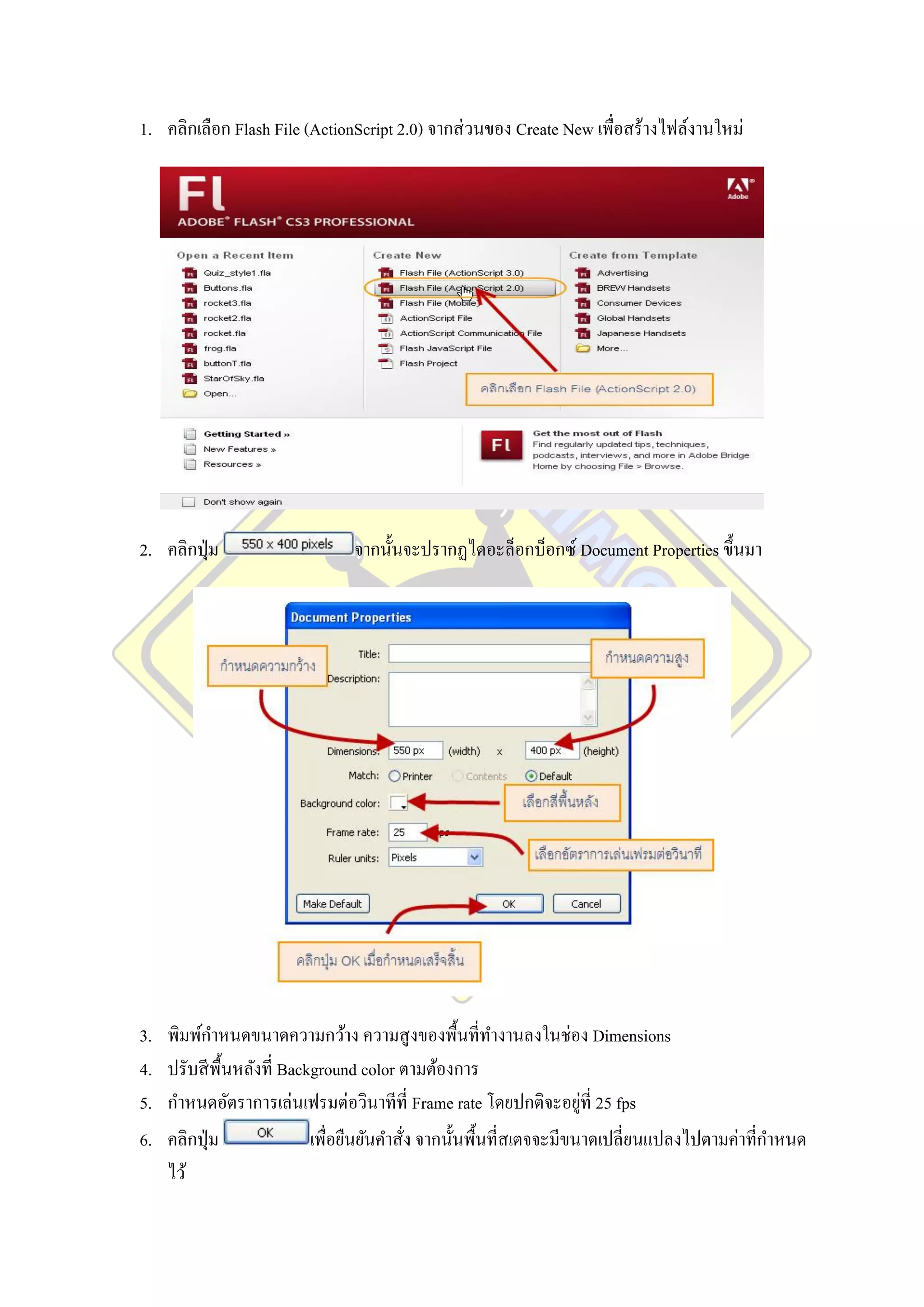 1. คลิกเลือก Flash File (ActionScript 2.0) จากส่ วนของ Create New เพื่อสร้างไฟล์งานใหม่




2. คลิกปุ่ ม                    จากนั้นจะปรากฏไดอะล็อกบ็อกซ์ Document Properties ขึ้นมา




3.   พิมพ์กาหนดขนาดความกว้าง ความสู งของพื้นที่ทางานลงในช่อง Dimensions
4.   ปรับสี พ้ืนหลังที่ Background color ตามต้องการ
5.                                                                    ่
     กาหนดอัตราการเล่นเฟรมต่อวินาทีที่ Frame rate โดยปกติจะอยูที่ 25 fps
6.   คลิกปุ่ ม              เพื่อยืนยันคาสั่ง จากนั้นพื้นที่สเตจจะมีขนาดเปลี่ยนแปลงไปตามค่าที่กาหนด
     ไว้
 